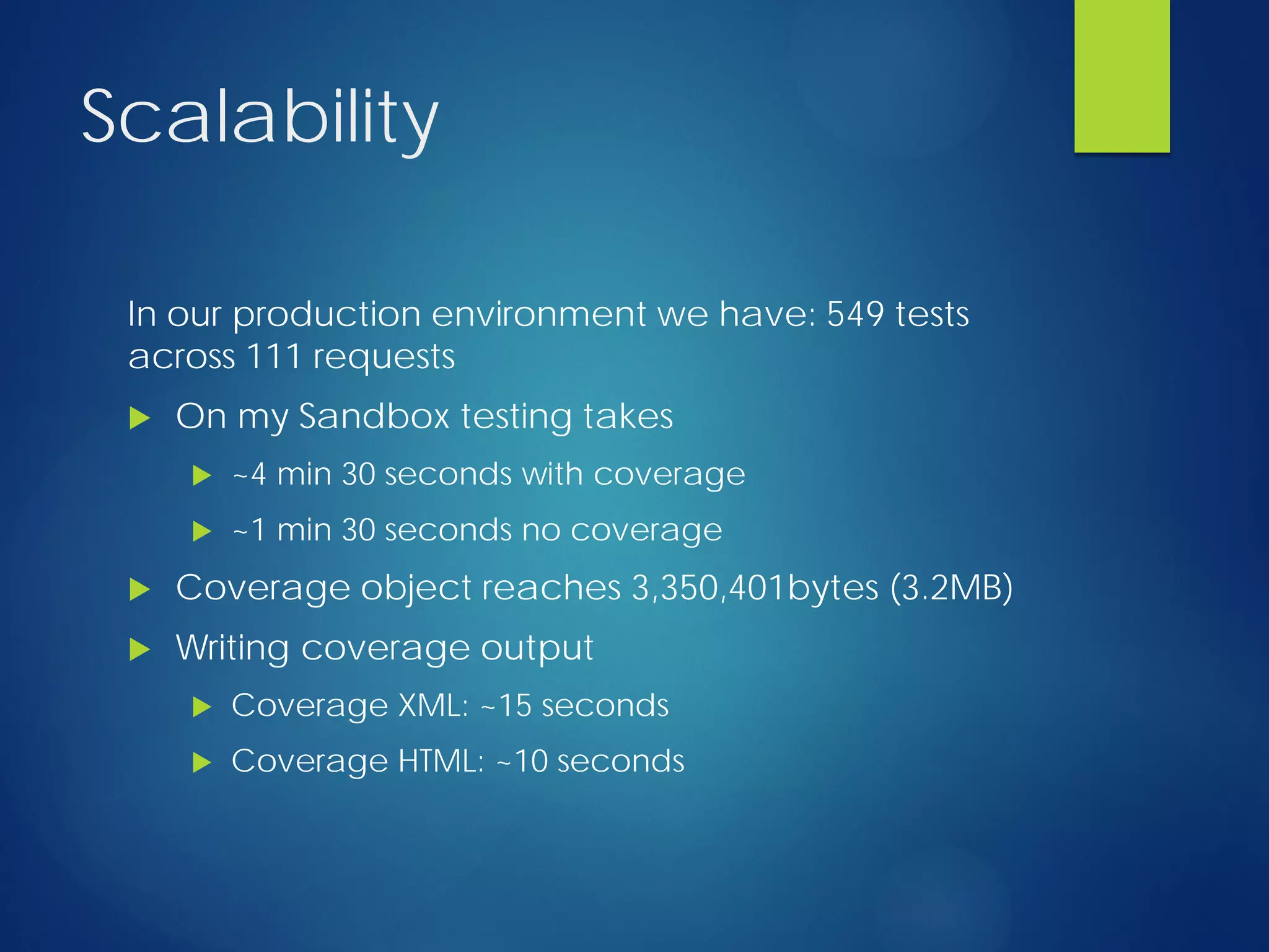Scalability
In our production environment we have: 549 tests
across 111 requests
 On my Sandbox testing takes
 ~4 min 30 seconds with coverage
 ~1 min 30 seconds no coverage
 Coverage object reaches 3,350,401bytes (3.2MB)
 Writing coverage output
 Coverage XML: ~15 seconds
 Coverage HTML: ~10 seconds
 