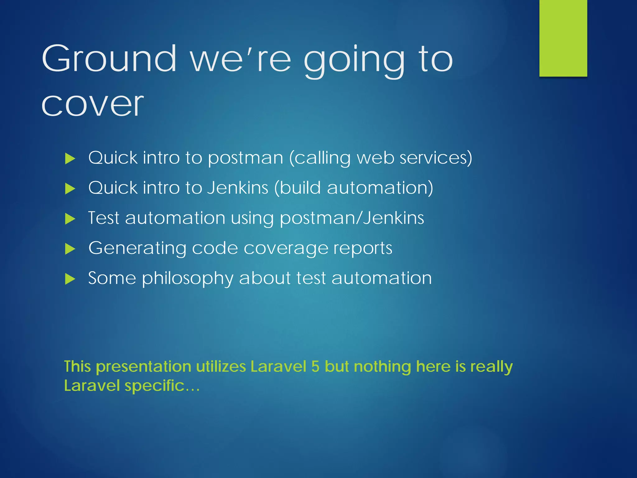 Ground we’re going to
cover
 Quick intro to postman (calling web services)
 Quick intro to Jenkins (build automation)
 Test automation using postman/Jenkins
 Generating code coverage reports
 Some philosophy about test automation
This presentation utilizes Laravel 5 but nothing here is really
Laravel specific…
 