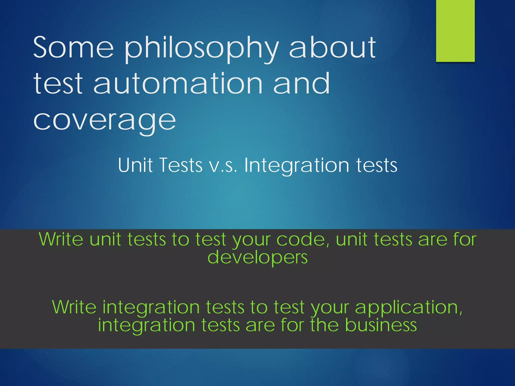 Some philosophy about
test automation and
coverage
Unit Tests v.s. Integration tests
Write unit tests to test your code, unit tests are for
developers
Write integration tests to test your application,
integration tests are for the business
 