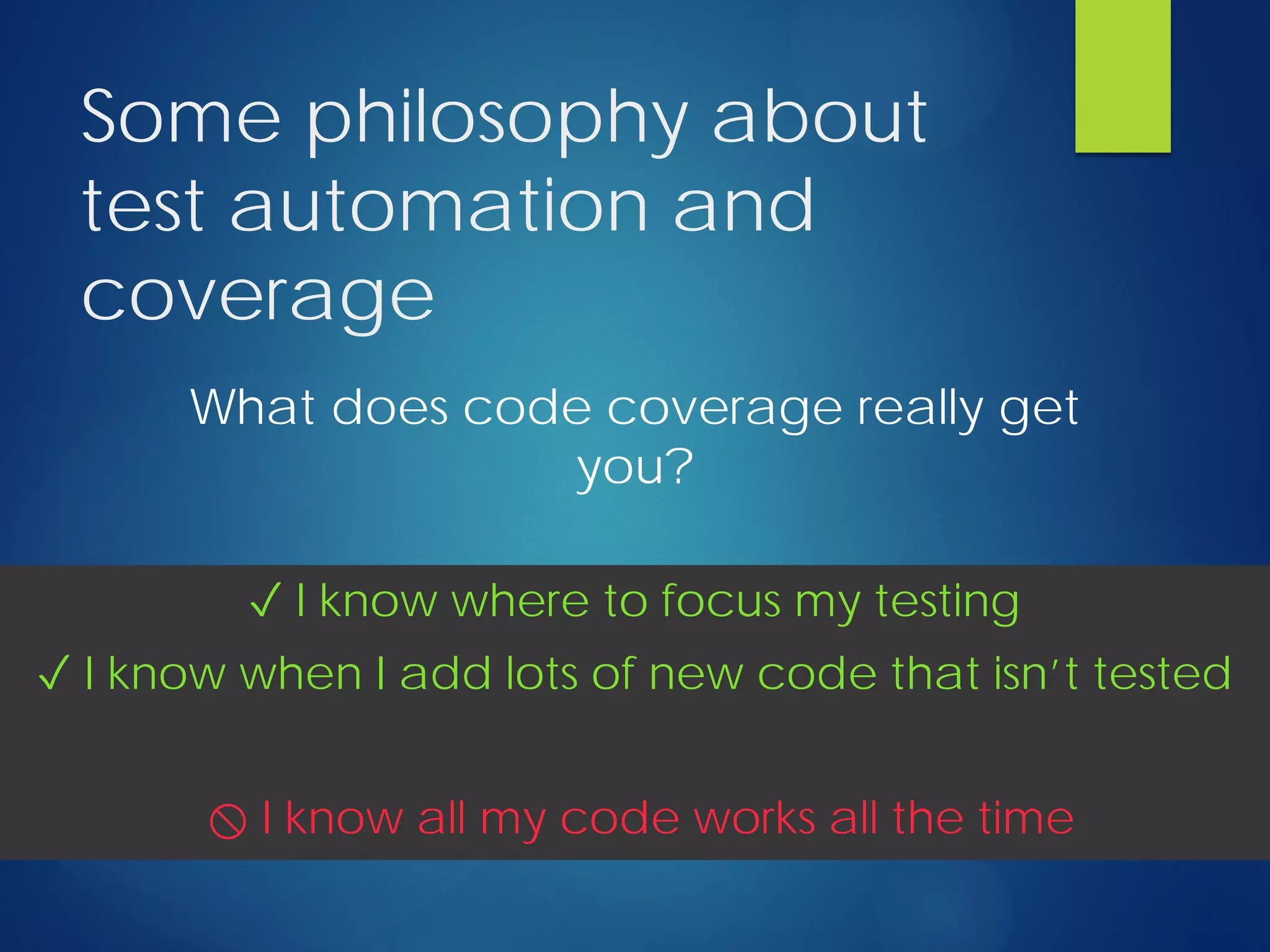 Some philosophy about
test automation and
coverage
What does code coverage really get
you?
✓ I know where to focus my testing
✓ I know when I add lots of new code that isn’t tested
⃠ I know all my code works all the time
 