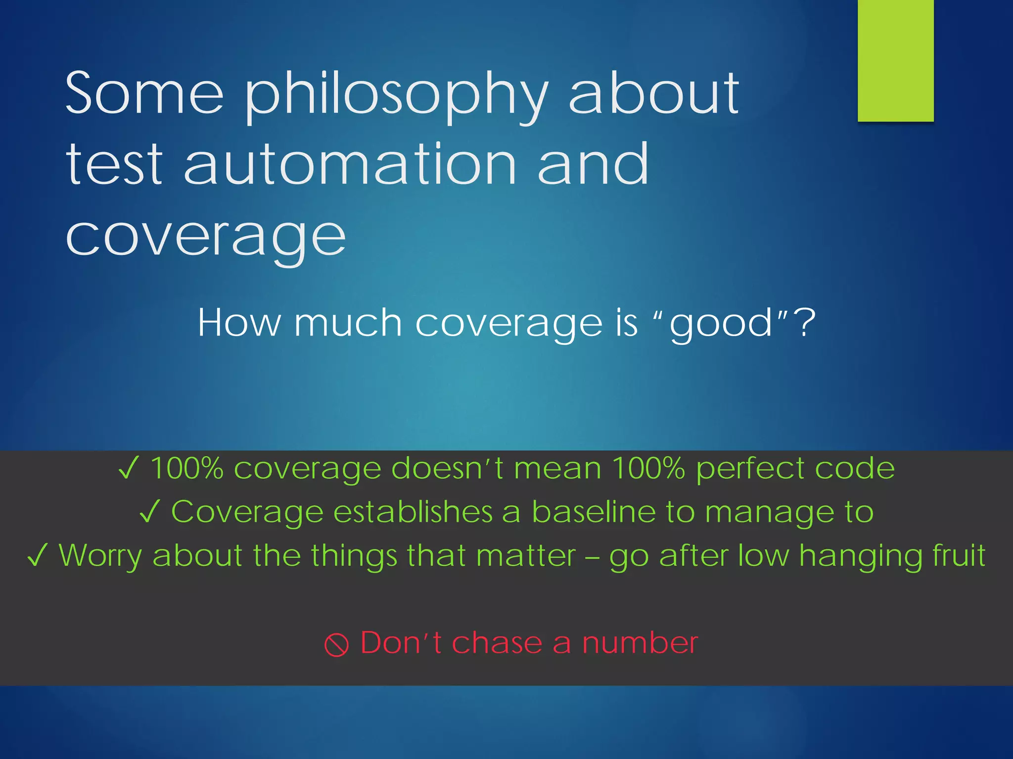 Some philosophy about
test automation and
coverage
How much coverage is “good”?
✓ 100% coverage doesn’t mean 100% perfect code
✓ Coverage establishes a baseline to manage to
✓ Worry about the things that matter – go after low hanging fruit
⃠ Don’t chase a number
 