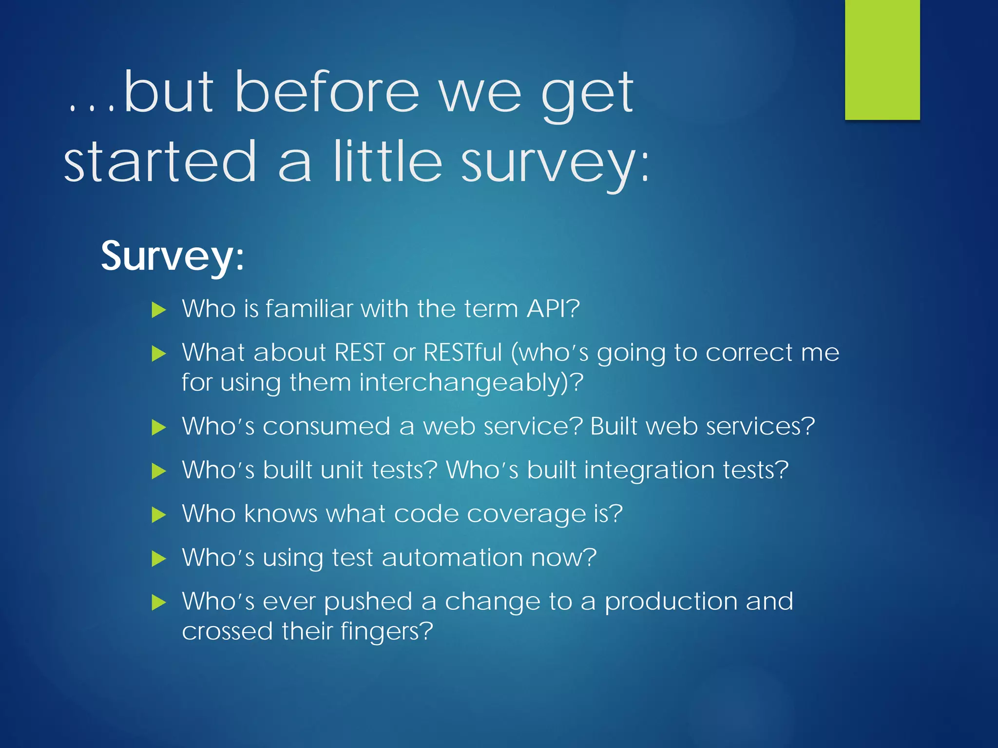 …but before we get
started a little survey:
Survey:
 Who is familiar with the term API?
 What about REST or RESTful (who’s going to correct me
for using them interchangeably)?
 Who’s consumed a web service? Built web services?
 Who’s built unit tests? Who’s built integration tests?
 Who knows what code coverage is?
 Who’s using test automation now?
 Who’s ever pushed a change to a production and
crossed their fingers?
 