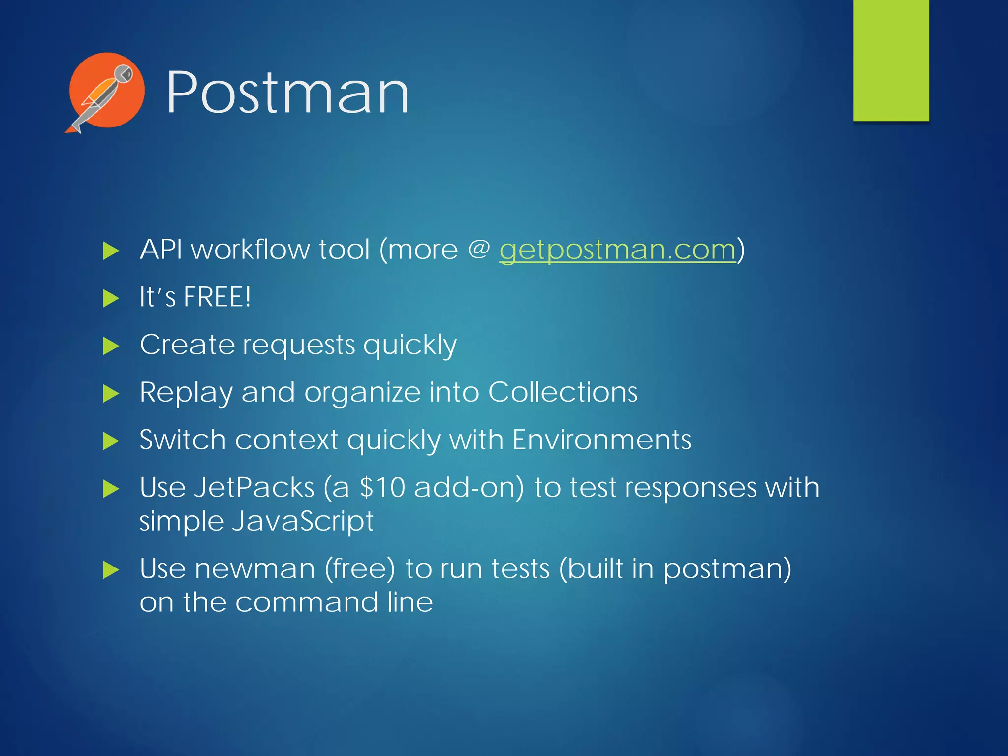 Postman
 API workflow tool (more @ getpostman.com)
 It’s FREE!
 Create requests quickly
 Replay and organize into Collections
 Switch context quickly with Environments
 Use JetPacks (a $10 add-on) to test responses with
simple JavaScript
 Use newman (free) to run tests (built in postman)
on the command line
 