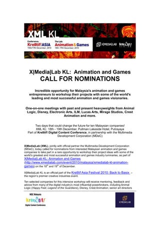 X|Media|Lab KL: Animation and Games
CALL FOR NOMINATIONS
Incredible opportunity for Malaysia's animation and games
entrepreneurs to workshop their projects with some of the world's
leading and most successful animation and games visionaries.
One-on-one meetings with past and present heavyweights from Animal
Logic, Disney, Electronic Arts, ILM, Lucas Arts, Mirage Studios, Crest
Animation and more.
Two days that could change the future for ten Malaysian companies!
XML KL: 18th - 19th December, Pullman Lakeside Hotel, Putrayaya
Part of Kre8tif! Digital Content Conference, in partnership with the Multimedia
Development Corporation (MDeC)
X|Media|Lab (XML), jointly with official partner the Multimedia Development Corporation
(MDeC), today called for nominations from interested Malaysian animation and games
companies to take part in a rare opportunity to workshop their project ideas with some of the
world’s greatest and most successful animation and games industry luminaries, as part of
X|Media|Lab KL: Animation and Games
(http://www.xmedialab.com/event/2010/malaysia/xmedialab-kl-animation-
games) on the 18
th
and 19
th
of December.
X|Media|Lab KL is an official part of the Kre8tif Asia Festival 2010: Back to Basix –
the region’s premier creative industries event.
Ten selected companies for this intensive workshop will receive mentoring, feedback and
advice from many of the digital industry’s most influential powerbrokers, including Animal
Logic (Happy Feet, Legend of the Guardians), Disney, Crest Animation; senior art directors
 