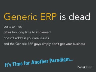 Generic ERP is dead
costs to much
takes too long time to implement
doesn’t address your real issues
and the Generic ERP guys simply don’t get your business




                   A n ot h e r Pa radi g m…
 It ’s T i m e for
 