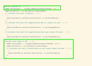 describe('HeartMonitor', () => {
const featureToggle = { stopBeatingWhenSignalRemainsTheSame: true };
const heartMonitor = new HeartMonitor(featureToggle);
it('indicates that heart is beating', () => {
// ...
expect(heartMonitor.getStatus(dataIntervals)).to.eql(HeartBeating);
});
it('indicates that heart has stopped beating when all signals are zero', () => {
// ...
expect(heartMonitor.getStatus(dataIntervals)).to.eql(StoppedBeating);
});
it('indicates that heart has stopped beating when signal remains the same', () => {
// ...
expect(heartMonitor.getStatus(dataIntervals)).to.eql(StoppedBeating);
});
describe('when toggle is OFF', () => {
const featureToggle = { stopBeatingWhenSignalRemainsTheSame: false };
const heartMonitor = new HeartMonitor(featureToggle);
it('indicates that heart is beating when non zero signals remain the same', () => {
// ...
expect(heartMonitor.getStatus(dataIntervals)).to.eql(HeartBeating);
});
});
// ...
 