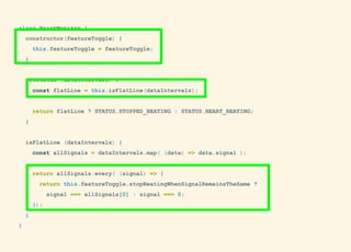 class HeartMonitor {
constructor(featureToggle) {
this.featureToggle = featureToggle;
}
getStatus (dataIntervals) {
const flatLine = this.isFlatLine(dataIntervals);
return flatLine ? STATUS.STOPPED_BEATING : STATUS.HEART_BEATING;
}
isFlatLine (dataIntervals) {
const allSignals = dataIntervals.map( (data) => data.signal );
return allSignals.every( (signal) => {
return this.featureToggle.stopBeatingWhenSignalRemainsTheSame ?
signal === allSignals[0] : signal === 0;
});
}
}
 