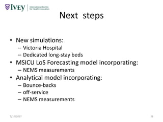 Next steps
• New simulations:
– Victoria Hospital
– Dedicated long-stay beds
• MSICU LoS Forecasting model incorporating:
– NEMS measurements
• Analytical model incorporating:
– Bounce-backs
– off-service
– NEMS measurements
7/10/2017 38
 