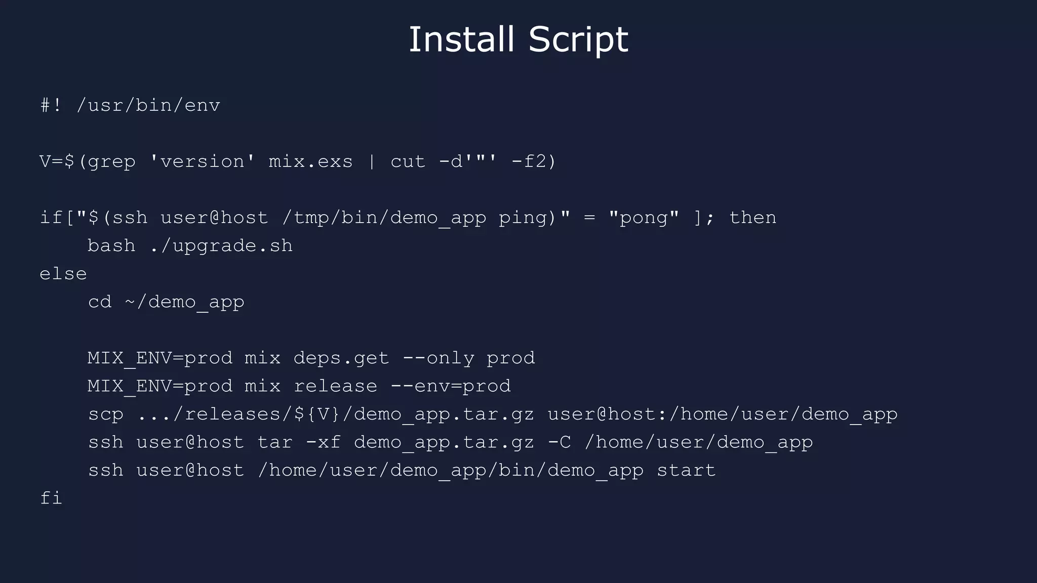 #! /usr/bin/env
V=$(grep 'version' mix.exs | cut -d'"' -f2)
if["$(ssh user@host /tmp/bin/demo_app ping)" = "pong" ]; then
bash ./upgrade.sh
else
cd ~/demo_app
MIX_ENV=prod mix deps.get --only prod
MIX_ENV=prod mix release --env=prod
scp .../releases/${V}/demo_app.tar.gz user@host:/home/user/demo_app
ssh user@host tar -xf demo_app.tar.gz -C /home/user/demo_app
ssh user@host /home/user/demo_app/bin/demo_app start
fi
Install Script
 