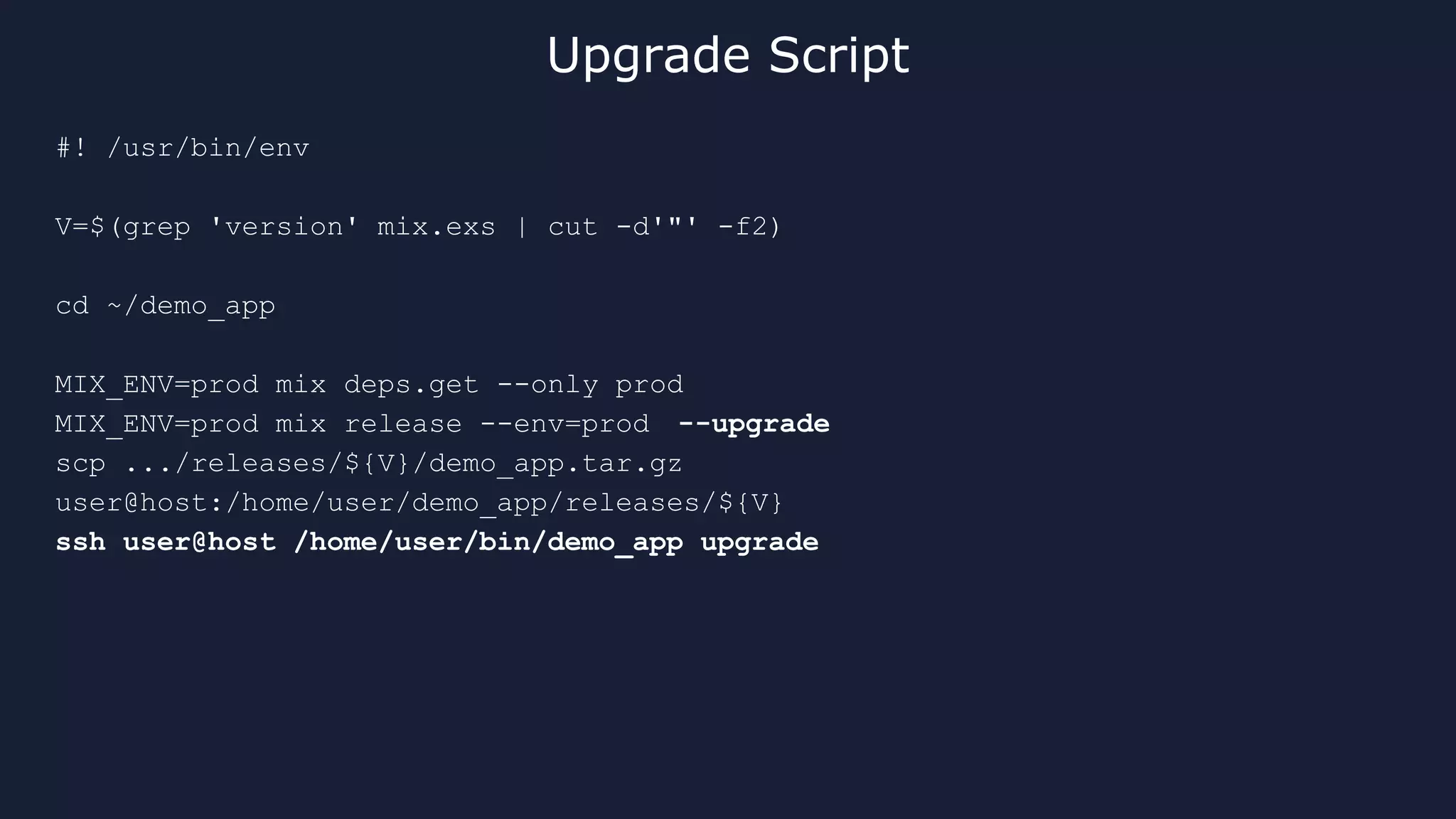 #! /usr/bin/env
V=$(grep 'version' mix.exs | cut -d'"' -f2)
cd ~/demo_app
MIX_ENV=prod mix deps.get --only prod
MIX_ENV=prod mix release --env=prod --upgrade
scp .../releases/${V}/demo_app.tar.gz
user@host:/home/user/demo_app/releases/${V}
ssh user@host /home/user/bin/demo_app upgrade
Upgrade Script
 