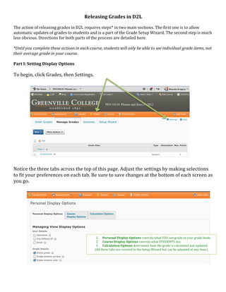 Releasing	
  Grades	
  in	
  D2L	
  
	
  
The	
  action	
  of	
  releasing	
  grades	
  in	
  D2L	
  requires	
  steps*	
  in	
  two	
  main	
  sections.	
  The	
  first	
  one	
  is	
  to	
  allow	
  
automatic	
  updates	
  of	
  grades	
  to	
  students	
  and	
  is	
  a	
  part	
  of	
  the	
  Grade	
  Setup	
  Wizard.	
  The	
  second	
  step	
  is	
  much	
  
less	
  obvious.	
  Directions	
  for	
  both	
  parts	
  of	
  the	
  process	
  are	
  detailed	
  here.	
  
	
  
*Until	
  you	
  complete	
  these	
  actions	
  in	
  each	
  course,	
  students	
  will	
  only	
  be	
  able	
  to	
  see	
  individual	
  grade	
  items,	
  not	
  
their	
  average	
  grade	
  in	
  your	
  course.	
  
	
  
Part	
  I:	
  Setting	
  Display	
  Options	
  
	
  
To	
  begin,	
  click	
  Grades,	
  then	
  Settings.	
  
	
  
	
  
	
  
	
  
	
  
	
  
	
  
	
  
	
  
	
  
	
  
	
  
	
  
	
  
	
  
Notice	
  the	
  three	
  tabs	
  across	
  the	
  top	
  of	
  this	
  page.	
  Adjust	
  the	
  settings	
  by	
  making	
  selections	
  
to	
  fit	
  your	
  preferences	
  on	
  each	
  tab.	
  Be	
  sure	
  to	
  save	
  changes	
  at	
  the	
  bottom	
  of	
  each	
  screen	
  as	
  
you	
  go.	
  
	
  
	
  
	
  
	
  
	
  
	
  
	
  
	
  
	
  
	
  
	
                                                                   1. Personal	
  Display	
  Options	
  controls	
  what	
  YOU	
  see	
  grade	
  in	
  your	
  grade	
  book.	
  
                                                                     2. Course	
  Display	
  Options	
  controls	
  what	
  STUDENTS	
  see.	
  
	
                                                                   3. Calculation	
  O ptions	
  determines	
  how	
  the	
  grade	
  is	
  calculated	
  and	
  updated.	
  
	
                                                                  (All	
  three	
  tabs	
  are	
  covered	
  in	
  the	
  Setup	
  Wizard	
  but	
  can	
  be	
  adjusted	
  at	
  any	
  time.)	
  
	
  
	
  
	
  
	
  
	
  
 