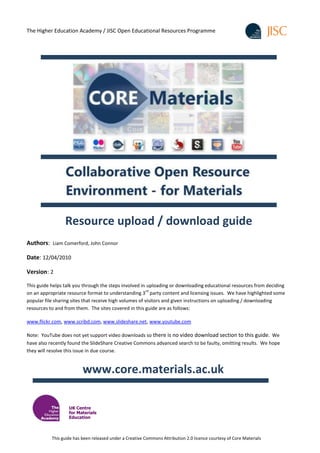 The Higher Education Academy / JISC Open Educational Resources Programme




                 Resource upload / download guide
Authors: Liam Comerford, John Connor

Date: 12/04/2010

Version: 2

This guide helps talk you through the steps involved in uploading or downloading educational resources from deciding
                                                         rd
on an appropriate resource format to understanding 3 party content and licensing issues. We have highlighted some
popular file sharing sites that receive high volumes of visitors and given instructions on uploading / downloading
resources to and from them. The sites covered in this guide are as follows:

www.flickr.com, www.scribd.com, www.slideshare.net, www.youtube.com

Note: YouTube does not yet support video downloads so there is no video download section to this guide. We
have also recently found the SlideShare Creative Commons advanced search to be faulty, omitting results. We hope
they will resolve this issue in due course.


                          www.core.materials.ac.uk

                   UK Centre
                   for Materials
                   Education



           This guide has been released under a Creative Commons Attribution 2.0 licence courtesy of Core Materials
 