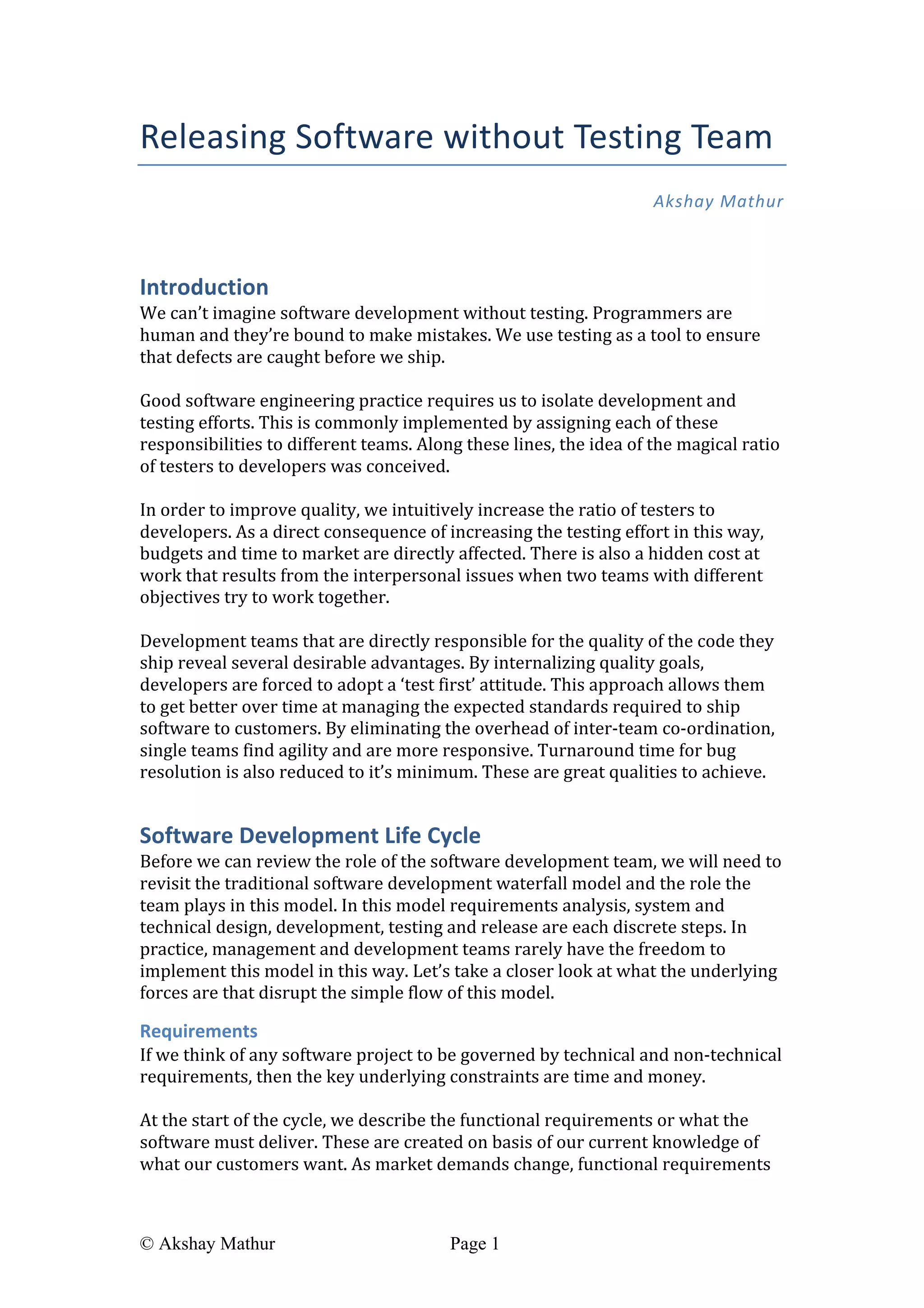  
© Akshay Mathur Page 1 	
  
Releasing	
  Software	
  without	
  Testing	
  Team	
  
Akshay	
  Mathur	
  
	
  
Introduction	
  
We	
  can’t	
  imagine	
  software	
  development	
  without	
  testing.	
  Programmers	
  are	
  
human	
  and	
  they’re	
  bound	
  to	
  make	
  mistakes.	
  We	
  use	
  testing	
  as	
  a	
  tool	
  to	
  ensure	
  
that	
  defects	
  are	
  caught	
  before	
  we	
  ship.	
  
	
  
Good	
  software	
  engineering	
  practice	
  requires	
  us	
  to	
  isolate	
  development	
  and	
  
testing	
  efforts.	
  This	
  is	
  commonly	
  implemented	
  by	
  assigning	
  each	
  of	
  these	
  
responsibilities	
  to	
  different	
  teams.	
  Along	
  these	
  lines,	
  the	
  idea	
  of	
  the	
  magical	
  ratio	
  
of	
  testers	
  to	
  developers	
  was	
  conceived.	
  	
  
	
  
In	
  order	
  to	
  improve	
  quality,	
  we	
  intuitively	
  increase	
  the	
  ratio	
  of	
  testers	
  to	
  
developers.	
  As	
  a	
  direct	
  consequence	
  of	
  increasing	
  the	
  testing	
  effort	
  in	
  this	
  way,	
  
budgets	
  and	
  time	
  to	
  market	
  are	
  directly	
  affected.	
  There	
  is	
  also	
  a	
  hidden	
  cost	
  at	
  
work	
  that	
  results	
  from	
  the	
  interpersonal	
  issues	
  when	
  two	
  teams	
  with	
  different	
  
objectives	
  try	
  to	
  work	
  together.	
  
	
  
Development	
  teams	
  that	
  are	
  directly	
  responsible	
  for	
  the	
  quality	
  of	
  the	
  code	
  they	
  
ship	
  reveal	
  several	
  desirable	
  advantages.	
  By	
  internalizing	
  quality	
  goals,	
  
developers	
  are	
  forced	
  to	
  adopt	
  a	
  ‘test	
  first’	
  attitude.	
  This	
  approach	
  allows	
  them	
  
to	
  get	
  better	
  over	
  time	
  at	
  managing	
  the	
  expected	
  standards	
  required	
  to	
  ship	
  
software	
  to	
  customers.	
  By	
  eliminating	
  the	
  overhead	
  of	
  inter-­‐team	
  co-­‐ordination,	
  
single	
  teams	
  find	
  agility	
  and	
  are	
  more	
  responsive.	
  Turnaround	
  time	
  for	
  bug	
  
resolution	
  is	
  also	
  reduced	
  to	
  it’s	
  minimum.	
  These	
  are	
  great	
  qualities	
  to	
  achieve.	
  
Software	
  Development	
  Life	
  Cycle	
  
Before	
  we	
  can	
  review	
  the	
  role	
  of	
  the	
  software	
  development	
  team,	
  we	
  will	
  need	
  to	
  
revisit	
  the	
  traditional	
  software	
  development	
  waterfall	
  model	
  and	
  the	
  role	
  the	
  
team	
  plays	
  in	
  this	
  model.	
  In	
  this	
  model	
  requirements	
  analysis,	
  system	
  and	
  
technical	
  design,	
  development,	
  testing	
  and	
  release	
  are	
  each	
  discrete	
  steps.	
  In	
  
practice,	
  management	
  and	
  development	
  teams	
  rarely	
  have	
  the	
  freedom	
  to	
  
implement	
  this	
  model	
  in	
  this	
  way.	
  Let’s	
  take	
  a	
  closer	
  look	
  at	
  what	
  the	
  underlying	
  
forces	
  are	
  that	
  disrupt	
  the	
  simple	
  flow	
  of	
  this	
  model.	
  	
  
Requirements	
  
If	
  we	
  think	
  of	
  any	
  software	
  project	
  to	
  be	
  governed	
  by	
  technical	
  and	
  non-­‐technical	
  
requirements,	
  then	
  the	
  key	
  underlying	
  constraints	
  are	
  time	
  and	
  money.	
  	
  
	
  
At	
  the	
  start	
  of	
  the	
  cycle,	
  we	
  describe	
  the	
  functional	
  requirements	
  or	
  what	
  the	
  
software	
  must	
  deliver.	
  These	
  are	
  created	
  on	
  basis	
  of	
  our	
  current	
  knowledge	
  of	
  
what	
  our	
  customers	
  want.	
  As	
  market	
  demands	
  change,	
  functional	
  requirements	
  
 