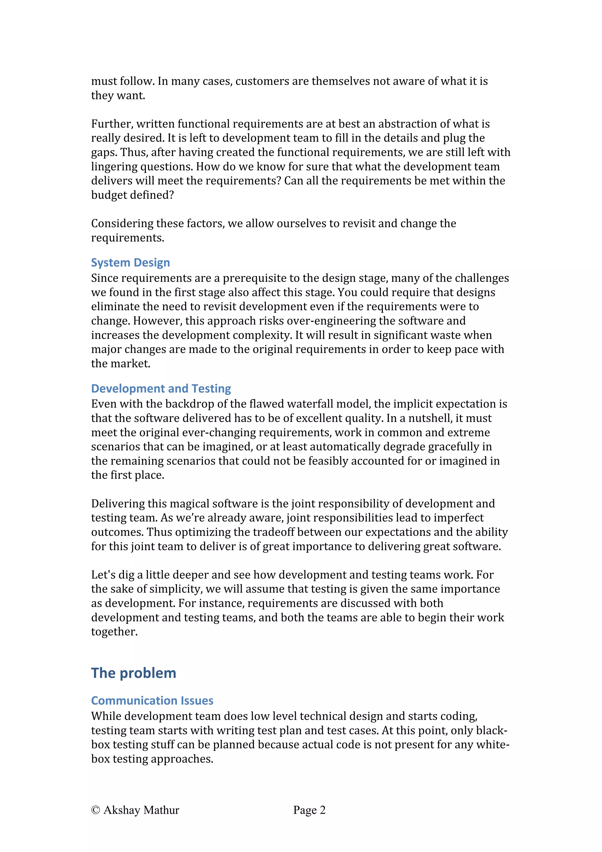  
© Akshay Mathur Page 2 	
  
must	
  follow.	
  In	
  many	
  cases,	
  customers	
  are	
  themselves	
  not	
  aware	
  of	
  what	
  it	
  is	
  
they	
  want.	
  
	
  
Further,	
  written	
  functional	
  requirements	
  are	
  at	
  best	
  an	
  abstraction	
  of	
  what	
  is	
  
really	
  desired.	
  It	
  is	
  left	
  to	
  development	
  team	
  to	
  fill	
  in	
  the	
  details	
  and	
  plug	
  the	
  
gaps.	
  Thus,	
  after	
  having	
  created	
  the	
  functional	
  requirements,	
  we	
  are	
  still	
  left	
  with	
  
lingering	
  questions.	
  How	
  do	
  we	
  know	
  for	
  sure	
  that	
  what	
  the	
  development	
  team	
  
delivers	
  will	
  meet	
  the	
  requirements?	
  Can	
  all	
  the	
  requirements	
  be	
  met	
  within	
  the	
  
budget	
  defined?	
  	
  
	
  
Considering	
  these	
  factors,	
  we	
  allow	
  ourselves	
  to	
  revisit	
  and	
  change	
  the	
  
requirements.	
  
System	
  Design	
  
Since	
  requirements	
  are	
  a	
  prerequisite	
  to	
  the	
  design	
  stage,	
  many	
  of	
  the	
  challenges	
  
we	
  found	
  in	
  the	
  first	
  stage	
  also	
  affect	
  this	
  stage.	
  You	
  could	
  require	
  that	
  designs	
  
eliminate	
  the	
  need	
  to	
  revisit	
  development	
  even	
  if	
  the	
  requirements	
  were	
  to	
  
change.	
  However,	
  this	
  approach	
  risks	
  over-­‐engineering	
  the	
  software	
  and	
  
increases	
  the	
  development	
  complexity.	
  It	
  will	
  result	
  in	
  significant	
  waste	
  when	
  
major	
  changes	
  are	
  made	
  to	
  the	
  original	
  requirements	
  in	
  order	
  to	
  keep	
  pace	
  with	
  
the	
  market.	
  	
  
Development	
  and	
  Testing	
  
Even	
  with	
  the	
  backdrop	
  of	
  the	
  flawed	
  waterfall	
  model,	
  the	
  implicit	
  expectation	
  is	
  
that	
  the	
  software	
  delivered	
  has	
  to	
  be	
  of	
  excellent	
  quality.	
  In	
  a	
  nutshell,	
  it	
  must	
  
meet	
  the	
  original	
  ever-­‐changing	
  requirements,	
  work	
  in	
  common	
  and	
  extreme	
  
scenarios	
  that	
  can	
  be	
  imagined,	
  or	
  at	
  least	
  automatically	
  degrade	
  gracefully	
  in	
  
the	
  remaining	
  scenarios	
  that	
  could	
  not	
  be	
  feasibly	
  accounted	
  for	
  or	
  imagined	
  in	
  
the	
  first	
  place.	
  
	
  
Delivering	
  this	
  magical	
  software	
  is	
  the	
  joint	
  responsibility	
  of	
  development	
  and	
  
testing	
  team.	
  As	
  we’re	
  already	
  aware,	
  joint	
  responsibilities	
  lead	
  to	
  imperfect	
  
outcomes.	
  Thus	
  optimizing	
  the	
  tradeoff	
  between	
  our	
  expectations	
  and	
  the	
  ability	
  
for	
  this	
  joint	
  team	
  to	
  deliver	
  is	
  of	
  great	
  importance	
  to	
  delivering	
  great	
  software.	
  
	
  
Let's	
  dig	
  a	
  little	
  deeper	
  and	
  see	
  how	
  development	
  and	
  testing	
  teams	
  work.	
  For	
  
the	
  sake	
  of	
  simplicity,	
  we	
  will	
  assume	
  that	
  testing	
  is	
  given	
  the	
  same	
  importance	
  
as	
  development.	
  For	
  instance,	
  requirements	
  are	
  discussed	
  with	
  both	
  
development	
  and	
  testing	
  teams,	
  and	
  both	
  the	
  teams	
  are	
  able	
  to	
  begin	
  their	
  work	
  
together.	
  	
  
The	
  problem	
  
Communication	
  Issues	
  
While	
  development	
  team	
  does	
  low	
  level	
  technical	
  design	
  and	
  starts	
  coding,	
  
testing	
  team	
  starts	
  with	
  writing	
  test	
  plan	
  and	
  test	
  cases.	
  At	
  this	
  point,	
  only	
  black-­‐
box	
  testing	
  stuff	
  can	
  be	
  planned	
  because	
  actual	
  code	
  is	
  not	
  present	
  for	
  any	
  white-­‐
box	
  testing	
  approaches.	
  
	
  
 