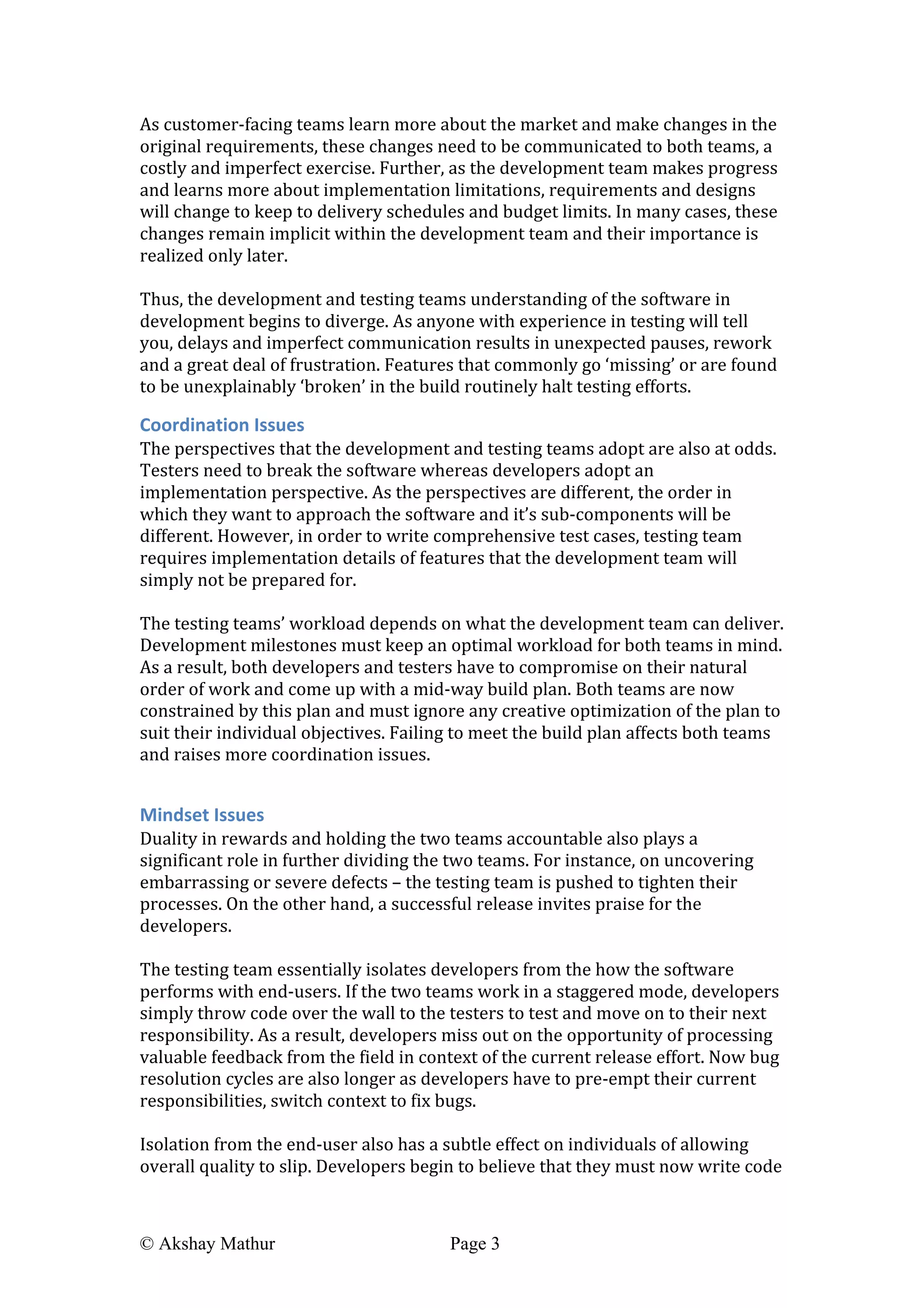  
© Akshay Mathur Page 3 	
  
As	
  customer-­‐facing	
  teams	
  learn	
  more	
  about	
  the	
  market	
  and	
  make	
  changes	
  in	
  the	
  
original	
  requirements,	
  these	
  changes	
  need	
  to	
  be	
  communicated	
  to	
  both	
  teams,	
  a	
  
costly	
  and	
  imperfect	
  exercise.	
  Further,	
  as	
  the	
  development	
  team	
  makes	
  progress	
  
and	
  learns	
  more	
  about	
  implementation	
  limitations,	
  requirements	
  and	
  designs	
  
will	
  change	
  to	
  keep	
  to	
  delivery	
  schedules	
  and	
  budget	
  limits.	
  In	
  many	
  cases,	
  these	
  
changes	
  remain	
  implicit	
  within	
  the	
  development	
  team	
  and	
  their	
  importance	
  is	
  
realized	
  only	
  later.	
  
	
  
Thus,	
  the	
  development	
  and	
  testing	
  teams	
  understanding	
  of	
  the	
  software	
  in	
  
development	
  begins	
  to	
  diverge.	
  As	
  anyone	
  with	
  experience	
  in	
  testing	
  will	
  tell	
  
you,	
  delays	
  and	
  imperfect	
  communication	
  results	
  in	
  unexpected	
  pauses,	
  rework	
  
and	
  a	
  great	
  deal	
  of	
  frustration.	
  Features	
  that	
  commonly	
  go	
  ‘missing’	
  or	
  are	
  found	
  
to	
  be	
  unexplainably	
  ‘broken’	
  in	
  the	
  build	
  routinely	
  halt	
  testing	
  efforts.	
  
Coordination	
  Issues	
  
The	
  perspectives	
  that	
  the	
  development	
  and	
  testing	
  teams	
  adopt	
  are	
  also	
  at	
  odds.	
  
Testers	
  need	
  to	
  break	
  the	
  software	
  whereas	
  developers	
  adopt	
  an	
  
implementation	
  perspective.	
  As	
  the	
  perspectives	
  are	
  different,	
  the	
  order	
  in	
  
which	
  they	
  want	
  to	
  approach	
  the	
  software	
  and	
  it’s	
  sub-­‐components	
  will	
  be	
  
different.	
  However,	
  in	
  order	
  to	
  write	
  comprehensive	
  test	
  cases,	
  testing	
  team	
  
requires	
  implementation	
  details	
  of	
  features	
  that	
  the	
  development	
  team	
  will	
  
simply	
  not	
  be	
  prepared	
  for.	
  	
  
	
  
The	
  testing	
  teams’	
  workload	
  depends	
  on	
  what	
  the	
  development	
  team	
  can	
  deliver.	
  
Development	
  milestones	
  must	
  keep	
  an	
  optimal	
  workload	
  for	
  both	
  teams	
  in	
  mind.	
  
As	
  a	
  result,	
  both	
  developers	
  and	
  testers	
  have	
  to	
  compromise	
  on	
  their	
  natural	
  
order	
  of	
  work	
  and	
  come	
  up	
  with	
  a	
  mid-­‐way	
  build	
  plan.	
  Both	
  teams	
  are	
  now	
  
constrained	
  by	
  this	
  plan	
  and	
  must	
  ignore	
  any	
  creative	
  optimization	
  of	
  the	
  plan	
  to	
  
suit	
  their	
  individual	
  objectives.	
  Failing	
  to	
  meet	
  the	
  build	
  plan	
  affects	
  both	
  teams	
  
and	
  raises	
  more	
  coordination	
  issues.	
  
	
  
Mindset	
  Issues	
  
Duality	
  in	
  rewards	
  and	
  holding	
  the	
  two	
  teams	
  accountable	
  also	
  plays	
  a	
  
significant	
  role	
  in	
  further	
  dividing	
  the	
  two	
  teams.	
  For	
  instance,	
  on	
  uncovering	
  
embarrassing	
  or	
  severe	
  defects	
  –	
  the	
  testing	
  team	
  is	
  pushed	
  to	
  tighten	
  their	
  
processes.	
  On	
  the	
  other	
  hand,	
  a	
  successful	
  release	
  invites	
  praise	
  for	
  the	
  
developers.	
  	
  	
  
	
  
The	
  testing	
  team	
  essentially	
  isolates	
  developers	
  from	
  the	
  how	
  the	
  software	
  
performs	
  with	
  end-­‐users.	
  If	
  the	
  two	
  teams	
  work	
  in	
  a	
  staggered	
  mode,	
  developers	
  
simply	
  throw	
  code	
  over	
  the	
  wall	
  to	
  the	
  testers	
  to	
  test	
  and	
  move	
  on	
  to	
  their	
  next	
  
responsibility.	
  As	
  a	
  result,	
  developers	
  miss	
  out	
  on	
  the	
  opportunity	
  of	
  processing	
  
valuable	
  feedback	
  from	
  the	
  field	
  in	
  context	
  of	
  the	
  current	
  release	
  effort.	
  Now	
  bug	
  
resolution	
  cycles	
  are	
  also	
  longer	
  as	
  developers	
  have	
  to	
  pre-­‐empt	
  their	
  current	
  
responsibilities,	
  switch	
  context	
  to	
  fix	
  bugs.	
  
	
  
Isolation	
  from	
  the	
  end-­‐user	
  also	
  has	
  a	
  subtle	
  effect	
  on	
  individuals	
  of	
  allowing	
  
overall	
  quality	
  to	
  slip.	
  Developers	
  begin	
  to	
  believe	
  that	
  they	
  must	
  now	
  write	
  code	
  
 
