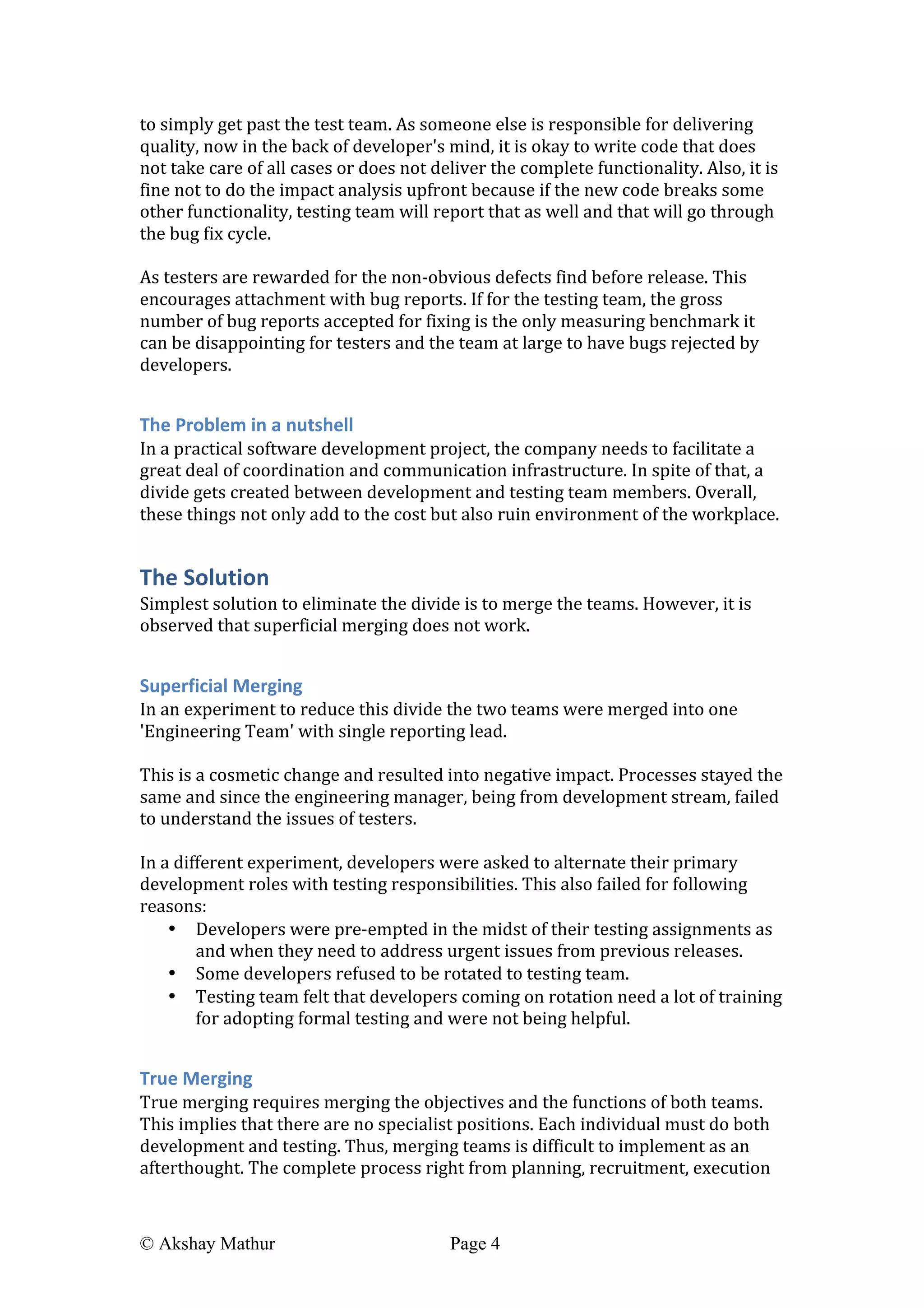  
© Akshay Mathur Page 4 	
  
to	
  simply	
  get	
  past	
  the	
  test	
  team.	
  As	
  someone	
  else	
  is	
  responsible	
  for	
  delivering	
  
quality,	
  now	
  in	
  the	
  back	
  of	
  developer's	
  mind,	
  it	
  is	
  okay	
  to	
  write	
  code	
  that	
  does	
  
not	
  take	
  care	
  of	
  all	
  cases	
  or	
  does	
  not	
  deliver	
  the	
  complete	
  functionality.	
  Also,	
  it	
  is	
  
fine	
  not	
  to	
  do	
  the	
  impact	
  analysis	
  upfront	
  because	
  if	
  the	
  new	
  code	
  breaks	
  some	
  
other	
  functionality,	
  testing	
  team	
  will	
  report	
  that	
  as	
  well	
  and	
  that	
  will	
  go	
  through	
  
the	
  bug	
  fix	
  cycle.	
  
	
  
As	
  testers	
  are	
  rewarded	
  for	
  the	
  non-­‐obvious	
  defects	
  find	
  before	
  release.	
  This	
  
encourages	
  attachment	
  with	
  bug	
  reports.	
  If	
  for	
  the	
  testing	
  team,	
  the	
  gross	
  
number	
  of	
  bug	
  reports	
  accepted	
  for	
  fixing	
  is	
  the	
  only	
  measuring	
  benchmark	
  it	
  
can	
  be	
  disappointing	
  for	
  testers	
  and	
  the	
  team	
  at	
  large	
  to	
  have	
  bugs	
  rejected	
  by	
  
developers.	
  	
  
	
  
The	
  Problem	
  in	
  a	
  nutshell	
  
In	
  a	
  practical	
  software	
  development	
  project,	
  the	
  company	
  needs	
  to	
  facilitate	
  a	
  
great	
  deal	
  of	
  coordination	
  and	
  communication	
  infrastructure.	
  In	
  spite	
  of	
  that,	
  a	
  
divide	
  gets	
  created	
  between	
  development	
  and	
  testing	
  team	
  members.	
  Overall,	
  
these	
  things	
  not	
  only	
  add	
  to	
  the	
  cost	
  but	
  also	
  ruin	
  environment	
  of	
  the	
  workplace.	
  
The	
  Solution	
  
Simplest	
  solution	
  to	
  eliminate	
  the	
  divide	
  is	
  to	
  merge	
  the	
  teams.	
  However,	
  it	
  is	
  
observed	
  that	
  superficial	
  merging	
  does	
  not	
  work.	
  
	
  
Superficial	
  Merging	
  
In	
  an	
  experiment	
  to	
  reduce	
  this	
  divide	
  the	
  two	
  teams	
  were	
  merged	
  into	
  one	
  
'Engineering	
  Team'	
  with	
  single	
  reporting	
  lead.	
  	
  
	
  
This	
  is	
  a	
  cosmetic	
  change	
  and	
  resulted	
  into	
  negative	
  impact.	
  Processes	
  stayed	
  the	
  
same	
  and	
  since	
  the	
  engineering	
  manager,	
  being	
  from	
  development	
  stream,	
  failed	
  
to	
  understand	
  the	
  issues	
  of	
  testers.	
  
	
  
In	
  a	
  different	
  experiment,	
  developers	
  were	
  asked	
  to	
  alternate	
  their	
  primary	
  
development	
  roles	
  with	
  testing	
  responsibilities.	
  This	
  also	
  failed	
  for	
  following	
  
reasons:	
  
• Developers	
  were	
  pre-­‐empted	
  in	
  the	
  midst	
  of	
  their	
  testing	
  assignments	
  as	
  
and	
  when	
  they	
  need	
  to	
  address	
  urgent	
  issues	
  from	
  previous	
  releases.	
  
• Some	
  developers	
  refused	
  to	
  be	
  rotated	
  to	
  testing	
  team.	
  
• Testing	
  team	
  felt	
  that	
  developers	
  coming	
  on	
  rotation	
  need	
  a	
  lot	
  of	
  training	
  
for	
  adopting	
  formal	
  testing	
  and	
  were	
  not	
  being	
  helpful.	
  
	
  
True	
  Merging	
  
True	
  merging	
  requires	
  merging	
  the	
  objectives	
  and	
  the	
  functions	
  of	
  both	
  teams.	
  
This	
  implies	
  that	
  there	
  are	
  no	
  specialist	
  positions.	
  Each	
  individual	
  must	
  do	
  both	
  
development	
  and	
  testing.	
  Thus,	
  merging	
  teams	
  is	
  difficult	
  to	
  implement	
  as	
  an	
  
afterthought.	
  The	
  complete	
  process	
  right	
  from	
  planning,	
  recruitment,	
  execution	
  
 
