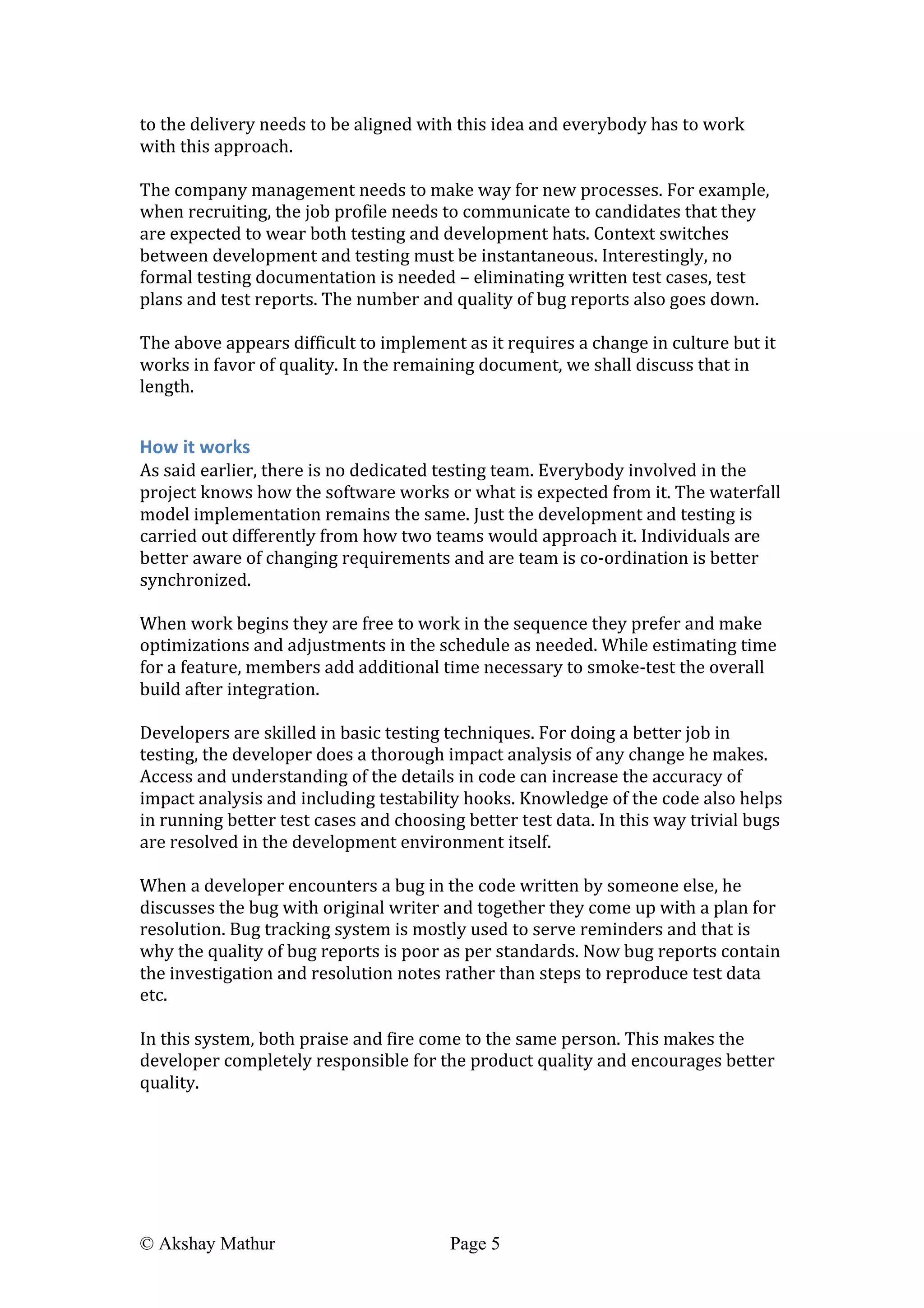  
© Akshay Mathur Page 5 	
  
to	
  the	
  delivery	
  needs	
  to	
  be	
  aligned	
  with	
  this	
  idea	
  and	
  everybody	
  has	
  to	
  work	
  
with	
  this	
  approach.	
  
	
  
The	
  company	
  management	
  needs	
  to	
  make	
  way	
  for	
  new	
  processes.	
  For	
  example,	
  
when	
  recruiting,	
  the	
  job	
  profile	
  needs	
  to	
  communicate	
  to	
  candidates	
  that	
  they	
  
are	
  expected	
  to	
  wear	
  both	
  testing	
  and	
  development	
  hats.	
  Context	
  switches	
  
between	
  development	
  and	
  testing	
  must	
  be	
  instantaneous.	
  Interestingly,	
  no	
  
formal	
  testing	
  documentation	
  is	
  needed	
  –	
  eliminating	
  written	
  test	
  cases,	
  test	
  
plans	
  and	
  test	
  reports.	
  The	
  number	
  and	
  quality	
  of	
  bug	
  reports	
  also	
  goes	
  down.	
  	
  
	
  
The	
  above	
  appears	
  difficult	
  to	
  implement	
  as	
  it	
  requires	
  a	
  change	
  in	
  culture	
  but	
  it	
  
works	
  in	
  favor	
  of	
  quality.	
  In	
  the	
  remaining	
  document,	
  we	
  shall	
  discuss	
  that	
  in	
  
length.	
  
	
  
How	
  it	
  works	
  
As	
  said	
  earlier,	
  there	
  is	
  no	
  dedicated	
  testing	
  team.	
  Everybody	
  involved	
  in	
  the	
  
project	
  knows	
  how	
  the	
  software	
  works	
  or	
  what	
  is	
  expected	
  from	
  it.	
  The	
  waterfall	
  
model	
  implementation	
  remains	
  the	
  same.	
  Just	
  the	
  development	
  and	
  testing	
  is	
  
carried	
  out	
  differently	
  from	
  how	
  two	
  teams	
  would	
  approach	
  it.	
  Individuals	
  are	
  
better	
  aware	
  of	
  changing	
  requirements	
  and	
  are	
  team	
  is	
  co-­‐ordination	
  is	
  better	
  
synchronized.	
  	
  
	
  
When	
  work	
  begins	
  they	
  are	
  free	
  to	
  work	
  in	
  the	
  sequence	
  they	
  prefer	
  and	
  make	
  
optimizations	
  and	
  adjustments	
  in	
  the	
  schedule	
  as	
  needed.	
  While	
  estimating	
  time	
  
for	
  a	
  feature,	
  members	
  add	
  additional	
  time	
  necessary	
  to	
  smoke-­‐test	
  the	
  overall	
  
build	
  after	
  integration.	
  	
  
	
  
Developers	
  are	
  skilled	
  in	
  basic	
  testing	
  techniques.	
  For	
  doing	
  a	
  better	
  job	
  in	
  
testing,	
  the	
  developer	
  does	
  a	
  thorough	
  impact	
  analysis	
  of	
  any	
  change	
  he	
  makes.	
  
Access	
  and	
  understanding	
  of	
  the	
  details	
  in	
  code	
  can	
  increase	
  the	
  accuracy	
  of	
  
impact	
  analysis	
  and	
  including	
  testability	
  hooks.	
  Knowledge	
  of	
  the	
  code	
  also	
  helps	
  
in	
  running	
  better	
  test	
  cases	
  and	
  choosing	
  better	
  test	
  data.	
  In	
  this	
  way	
  trivial	
  bugs	
  
are	
  resolved	
  in	
  the	
  development	
  environment	
  itself.	
  	
  
	
  
When	
  a	
  developer	
  encounters	
  a	
  bug	
  in	
  the	
  code	
  written	
  by	
  someone	
  else,	
  he	
  
discusses	
  the	
  bug	
  with	
  original	
  writer	
  and	
  together	
  they	
  come	
  up	
  with	
  a	
  plan	
  for	
  
resolution.	
  Bug	
  tracking	
  system	
  is	
  mostly	
  used	
  to	
  serve	
  reminders	
  and	
  that	
  is	
  
why	
  the	
  quality	
  of	
  bug	
  reports	
  is	
  poor	
  as	
  per	
  standards.	
  Now	
  bug	
  reports	
  contain	
  
the	
  investigation	
  and	
  resolution	
  notes	
  rather	
  than	
  steps	
  to	
  reproduce	
  test	
  data	
  
etc.	
  
	
  
In	
  this	
  system,	
  both	
  praise	
  and	
  fire	
  come	
  to	
  the	
  same	
  person.	
  This	
  makes	
  the	
  
developer	
  completely	
  responsible	
  for	
  the	
  product	
  quality	
  and	
  encourages	
  better	
  
quality.	
  	
  
 
