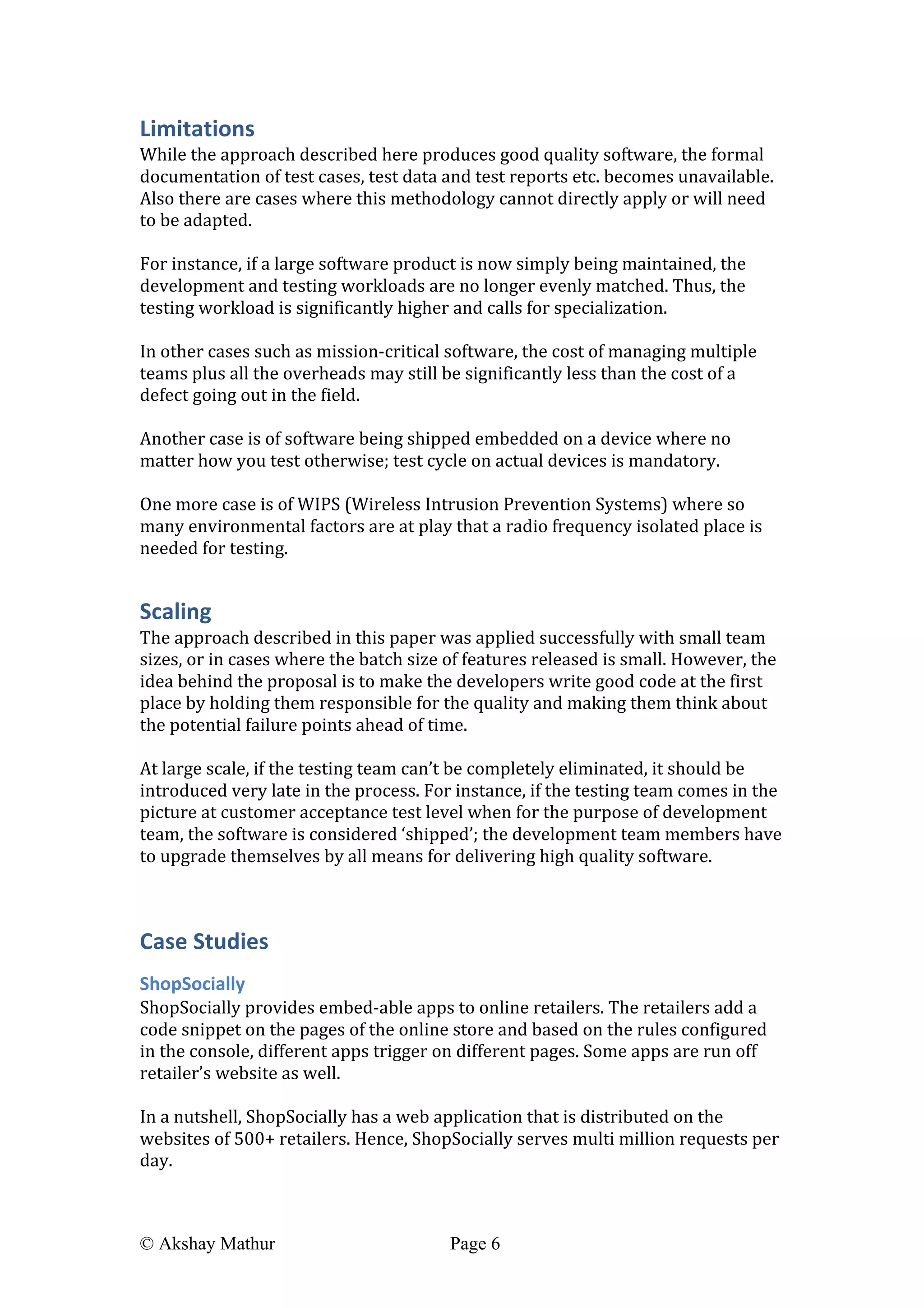  
© Akshay Mathur Page 6 	
  
Limitations	
  
While	
  the	
  approach	
  described	
  here	
  produces	
  good	
  quality	
  software,	
  the	
  formal	
  
documentation	
  of	
  test	
  cases,	
  test	
  data	
  and	
  test	
  reports	
  etc.	
  becomes	
  unavailable.	
  
Also	
  there	
  are	
  cases	
  where	
  this	
  methodology	
  cannot	
  directly	
  apply	
  or	
  will	
  need	
  
to	
  be	
  adapted.	
  	
  
	
  
For	
  instance,	
  if	
  a	
  large	
  software	
  product	
  is	
  now	
  simply	
  being	
  maintained,	
  the	
  
development	
  and	
  testing	
  workloads	
  are	
  no	
  longer	
  evenly	
  matched.	
  Thus,	
  the	
  
testing	
  workload	
  is	
  significantly	
  higher	
  and	
  calls	
  for	
  specialization.	
  	
  
	
  
In	
  other	
  cases	
  such	
  as	
  mission-­‐critical	
  software,	
  the	
  cost	
  of	
  managing	
  multiple	
  
teams	
  plus	
  all	
  the	
  overheads	
  may	
  still	
  be	
  significantly	
  less	
  than	
  the	
  cost	
  of	
  a	
  
defect	
  going	
  out	
  in	
  the	
  field.	
  
	
  
Another	
  case	
  is	
  of	
  software	
  being	
  shipped	
  embedded	
  on	
  a	
  device	
  where	
  no	
  
matter	
  how	
  you	
  test	
  otherwise;	
  test	
  cycle	
  on	
  actual	
  devices	
  is	
  mandatory.	
  
	
  
One	
  more	
  case	
  is	
  of	
  WIPS	
  (Wireless	
  Intrusion	
  Prevention	
  Systems)	
  where	
  so	
  
many	
  environmental	
  factors	
  are	
  at	
  play	
  that	
  a	
  radio	
  frequency	
  isolated	
  place	
  is	
  
needed	
  for	
  testing.	
  
Scaling	
  
The	
  approach	
  described	
  in	
  this	
  paper	
  was	
  applied	
  successfully	
  with	
  small	
  team	
  
sizes,	
  or	
  in	
  cases	
  where	
  the	
  batch	
  size	
  of	
  features	
  released	
  is	
  small.	
  However,	
  the	
  
idea	
  behind	
  the	
  proposal	
  is	
  to	
  make	
  the	
  developers	
  write	
  good	
  code	
  at	
  the	
  first	
  
place	
  by	
  holding	
  them	
  responsible	
  for	
  the	
  quality	
  and	
  making	
  them	
  think	
  about	
  
the	
  potential	
  failure	
  points	
  ahead	
  of	
  time.	
  
	
  
At	
  large	
  scale,	
  if	
  the	
  testing	
  team	
  can’t	
  be	
  completely	
  eliminated,	
  it	
  should	
  be	
  
introduced	
  very	
  late	
  in	
  the	
  process.	
  For	
  instance,	
  if	
  the	
  testing	
  team	
  comes	
  in	
  the	
  
picture	
  at	
  customer	
  acceptance	
  test	
  level	
  when	
  for	
  the	
  purpose	
  of	
  development	
  
team,	
  the	
  software	
  is	
  considered	
  ‘shipped’;	
  the	
  development	
  team	
  members	
  have	
  
to	
  upgrade	
  themselves	
  by	
  all	
  means	
  for	
  delivering	
  high	
  quality	
  software.	
  
	
  
Case	
  Studies	
  
ShopSocially	
  
ShopSocially	
  provides	
  embed-­‐able	
  apps	
  to	
  online	
  retailers.	
  The	
  retailers	
  add	
  a	
  
code	
  snippet	
  on	
  the	
  pages	
  of	
  the	
  online	
  store	
  and	
  based	
  on	
  the	
  rules	
  configured	
  
in	
  the	
  console,	
  different	
  apps	
  trigger	
  on	
  different	
  pages.	
  Some	
  apps	
  are	
  run	
  off	
  
retailer’s	
  website	
  as	
  well.	
  
	
  
In	
  a	
  nutshell,	
  ShopSocially	
  has	
  a	
  web	
  application	
  that	
  is	
  distributed	
  on	
  the	
  
websites	
  of	
  500+	
  retailers.	
  Hence,	
  ShopSocially	
  serves	
  multi	
  million	
  requests	
  per	
  
day.	
  
	
  
 
