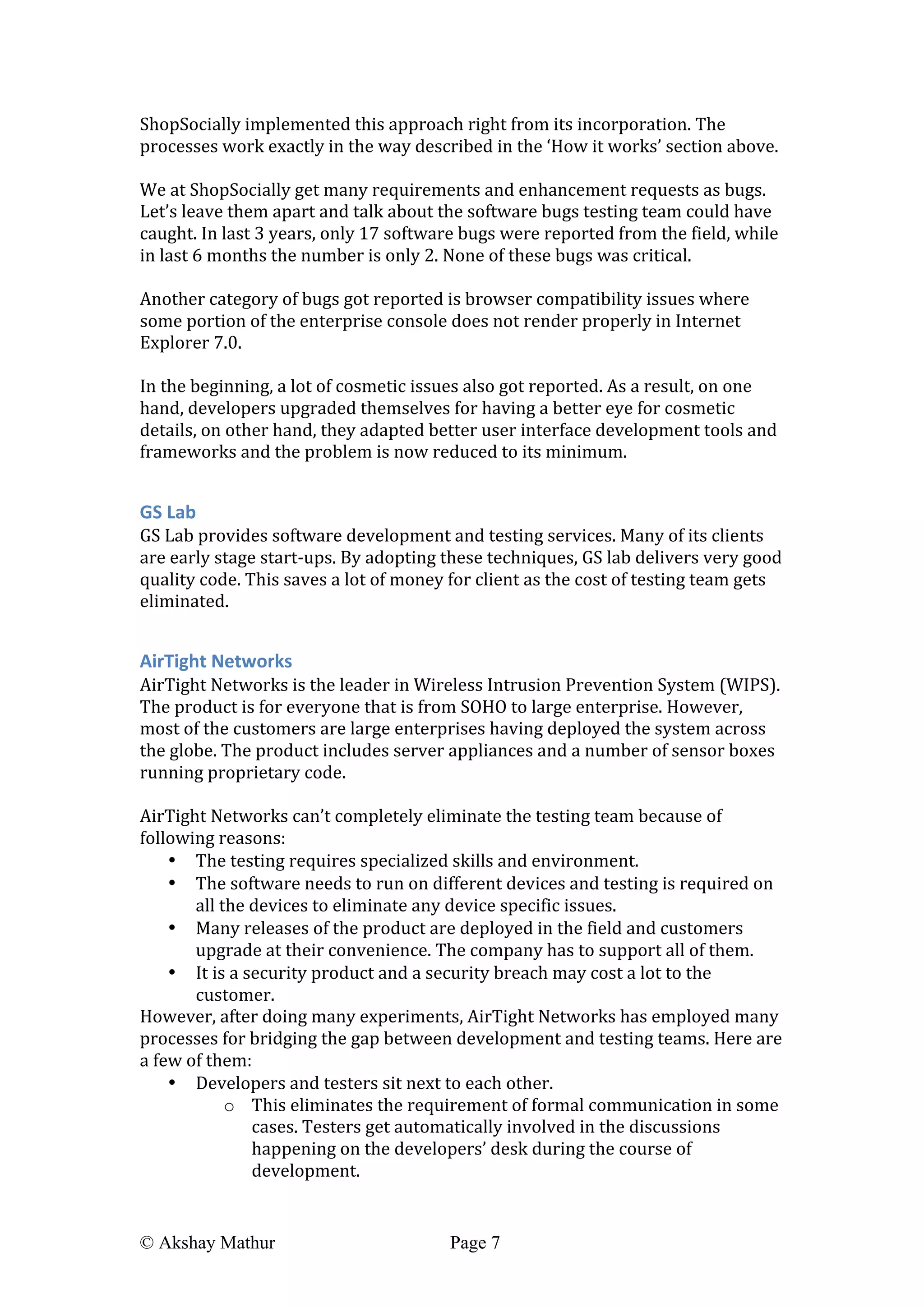  
© Akshay Mathur Page 7 	
  
ShopSocially	
  implemented	
  this	
  approach	
  right	
  from	
  its	
  incorporation.	
  The	
  
processes	
  work	
  exactly	
  in	
  the	
  way	
  described	
  in	
  the	
  ‘How	
  it	
  works’	
  section	
  above.	
  
	
  
We	
  at	
  ShopSocially	
  get	
  many	
  requirements	
  and	
  enhancement	
  requests	
  as	
  bugs.	
  
Let’s	
  leave	
  them	
  apart	
  and	
  talk	
  about	
  the	
  software	
  bugs	
  testing	
  team	
  could	
  have	
  
caught.	
  In	
  last	
  3	
  years,	
  only	
  17	
  software	
  bugs	
  were	
  reported	
  from	
  the	
  field,	
  while	
  
in	
  last	
  6	
  months	
  the	
  number	
  is	
  only	
  2.	
  None	
  of	
  these	
  bugs	
  was	
  critical.	
  	
  
	
  
Another	
  category	
  of	
  bugs	
  got	
  reported	
  is	
  browser	
  compatibility	
  issues	
  where	
  
some	
  portion	
  of	
  the	
  enterprise	
  console	
  does	
  not	
  render	
  properly	
  in	
  Internet	
  
Explorer	
  7.0.	
  
	
  
In	
  the	
  beginning,	
  a	
  lot	
  of	
  cosmetic	
  issues	
  also	
  got	
  reported.	
  As	
  a	
  result,	
  on	
  one	
  
hand,	
  developers	
  upgraded	
  themselves	
  for	
  having	
  a	
  better	
  eye	
  for	
  cosmetic	
  
details,	
  on	
  other	
  hand,	
  they	
  adapted	
  better	
  user	
  interface	
  development	
  tools	
  and	
  
frameworks	
  and	
  the	
  problem	
  is	
  now	
  reduced	
  to	
  its	
  minimum.	
  
	
  
GS	
  Lab	
  
GS	
  Lab	
  provides	
  software	
  development	
  and	
  testing	
  services.	
  Many	
  of	
  its	
  clients	
  
are	
  early	
  stage	
  start-­‐ups.	
  By	
  adopting	
  these	
  techniques,	
  GS	
  lab	
  delivers	
  very	
  good	
  
quality	
  code.	
  This	
  saves	
  a	
  lot	
  of	
  money	
  for	
  client	
  as	
  the	
  cost	
  of	
  testing	
  team	
  gets	
  
eliminated.	
  
	
  
AirTight	
  Networks	
  
AirTight	
  Networks	
  is	
  the	
  leader	
  in	
  Wireless	
  Intrusion	
  Prevention	
  System	
  (WIPS).	
  
The	
  product	
  is	
  for	
  everyone	
  that	
  is	
  from	
  SOHO	
  to	
  large	
  enterprise.	
  However,	
  
most	
  of	
  the	
  customers	
  are	
  large	
  enterprises	
  having	
  deployed	
  the	
  system	
  across	
  
the	
  globe.	
  The	
  product	
  includes	
  server	
  appliances	
  and	
  a	
  number	
  of	
  sensor	
  boxes	
  
running	
  proprietary	
  code.	
  
	
  
AirTight	
  Networks	
  can’t	
  completely	
  eliminate	
  the	
  testing	
  team	
  because	
  of	
  
following	
  reasons:	
  
• The	
  testing	
  requires	
  specialized	
  skills	
  and	
  environment.	
  
• The	
  software	
  needs	
  to	
  run	
  on	
  different	
  devices	
  and	
  testing	
  is	
  required	
  on	
  
all	
  the	
  devices	
  to	
  eliminate	
  any	
  device	
  specific	
  issues.	
  
• Many	
  releases	
  of	
  the	
  product	
  are	
  deployed	
  in	
  the	
  field	
  and	
  customers	
  
upgrade	
  at	
  their	
  convenience.	
  The	
  company	
  has	
  to	
  support	
  all	
  of	
  them.	
  
• It	
  is	
  a	
  security	
  product	
  and	
  a	
  security	
  breach	
  may	
  cost	
  a	
  lot	
  to	
  the	
  
customer.	
  
However,	
  after	
  doing	
  many	
  experiments,	
  AirTight	
  Networks	
  has	
  employed	
  many	
  
processes	
  for	
  bridging	
  the	
  gap	
  between	
  development	
  and	
  testing	
  teams.	
  Here	
  are	
  
a	
  few	
  of	
  them:	
  
• Developers	
  and	
  testers	
  sit	
  next	
  to	
  each	
  other.	
  	
  
o This	
  eliminates	
  the	
  requirement	
  of	
  formal	
  communication	
  in	
  some	
  
cases.	
  Testers	
  get	
  automatically	
  involved	
  in	
  the	
  discussions	
  
happening	
  on	
  the	
  developers’	
  desk	
  during	
  the	
  course	
  of	
  
development.	
  
 