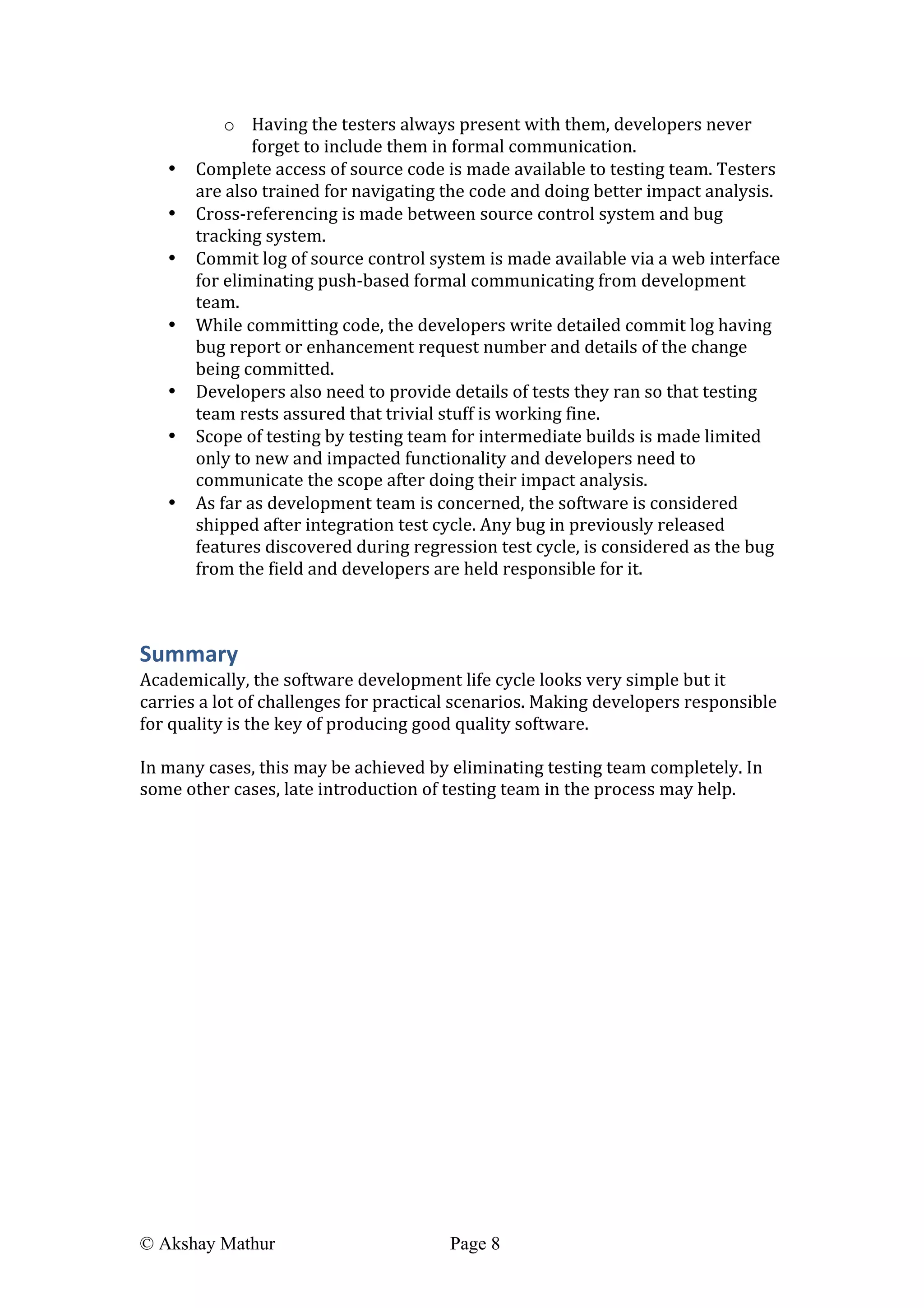  
© Akshay Mathur Page 8 	
  
o Having	
  the	
  testers	
  always	
  present	
  with	
  them,	
  developers	
  never	
  
forget	
  to	
  include	
  them	
  in	
  formal	
  communication.	
  
• Complete	
  access	
  of	
  source	
  code	
  is	
  made	
  available	
  to	
  testing	
  team.	
  Testers	
  
are	
  also	
  trained	
  for	
  navigating	
  the	
  code	
  and	
  doing	
  better	
  impact	
  analysis.	
  
• Cross-­‐referencing	
  is	
  made	
  between	
  source	
  control	
  system	
  and	
  bug	
  
tracking	
  system.	
  
• Commit	
  log	
  of	
  source	
  control	
  system	
  is	
  made	
  available	
  via	
  a	
  web	
  interface	
  
for	
  eliminating	
  push-­‐based	
  formal	
  communicating	
  from	
  development	
  
team.	
  
• While	
  committing	
  code,	
  the	
  developers	
  write	
  detailed	
  commit	
  log	
  having	
  
bug	
  report	
  or	
  enhancement	
  request	
  number	
  and	
  details	
  of	
  the	
  change	
  
being	
  committed.	
  
• Developers	
  also	
  need	
  to	
  provide	
  details	
  of	
  tests	
  they	
  ran	
  so	
  that	
  testing	
  
team	
  rests	
  assured	
  that	
  trivial	
  stuff	
  is	
  working	
  fine.	
  
• Scope	
  of	
  testing	
  by	
  testing	
  team	
  for	
  intermediate	
  builds	
  is	
  made	
  limited	
  
only	
  to	
  new	
  and	
  impacted	
  functionality	
  and	
  developers	
  need	
  to	
  
communicate	
  the	
  scope	
  after	
  doing	
  their	
  impact	
  analysis.	
  
• As	
  far	
  as	
  development	
  team	
  is	
  concerned,	
  the	
  software	
  is	
  considered	
  
shipped	
  after	
  integration	
  test	
  cycle.	
  Any	
  bug	
  in	
  previously	
  released	
  
features	
  discovered	
  during	
  regression	
  test	
  cycle,	
  is	
  considered	
  as	
  the	
  bug	
  
from	
  the	
  field	
  and	
  developers	
  are	
  held	
  responsible	
  for	
  it.	
  
	
  
Summary	
  
Academically,	
  the	
  software	
  development	
  life	
  cycle	
  looks	
  very	
  simple	
  but	
  it	
  
carries	
  a	
  lot	
  of	
  challenges	
  for	
  practical	
  scenarios.	
  Making	
  developers	
  responsible	
  
for	
  quality	
  is	
  the	
  key	
  of	
  producing	
  good	
  quality	
  software.	
  
	
  
In	
  many	
  cases,	
  this	
  may	
  be	
  achieved	
  by	
  eliminating	
  testing	
  team	
  completely.	
  In	
  
some	
  other	
  cases,	
  late	
  introduction	
  of	
  testing	
  team	
  in	
  the	
  process	
  may	
  help.	
  
 