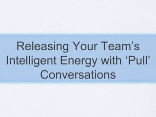 Releasing Your Team’s
Intelligent Energy with ‘Pull’
        Conversations
 