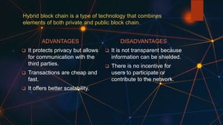 Hybrid block chain is a type of technology that combines
elements of both private and public block chain.
ADVANTAGES
 It protects privacy but allows
for communication with the
third parties.
 Transactions are cheap and
fast.
 It offers better scalability.
DISADVANTAGES
 It is not transparent because
information can be shielded.
 There is no incentive for
users to participate or
contribute to the network.
 