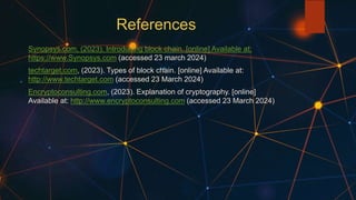 References
Synopsys.com, (2023). Introducing block chain. [online] Available at:
https://www.Synopsys.com (accessed 23 march 2024)
techtarget.com, (2023). Types of block chain. [online] Available at:
http://www.techtarget.com (accessed 23 March 2024)
Encryptoconsulting.com, (2023). Explanation of cryptography. [online]
Available at: http://www.encryptoconsulting.com (accessed 23 March 2024)
 