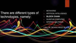There are different types of
technologies, namely:
1. METAVERSE
2. ARTIFICIAL INTELLIGENCE
3. BLOCK CHAIN
4. QUANTUM COMPUTING
5. INTERNET OF THINGS
I WILL BE TALKING ABOUT BLOCK
CHAIN.
 