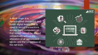 What is Block Chain?
A block chain is a
decentralized distributed and
public digital ledger that is
used to record transactions
across many computers so
that record cannot be altered
retroactively without the
alteration of all subsequent
blocks and the consensus of
the net work.
 