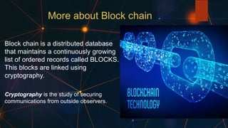 More about Block chain
Block chain is a distributed database
that maintains a continuously growing
list of ordered records called BLOCKS.
This blocks are linked using
cryptography.
Cryptography is the study of securing
communications from outside observers.
 