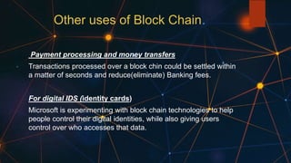 Other uses of Block Chain
Payment processing and money transfers
Transactions processed over a block chin could be settled within
a matter of seconds and reduce(eliminate) Banking fees.
For digital IDS (identity cards)
Microsoft is experimenting with block chain technologies to help
people control their digital identities, while also giving users
control over who accesses that data.
 