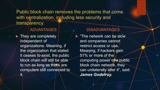 Public block chain removes the problems that come
with centralization, including less security and
transparency.
ADVANTAGES
 They are completely
independent of
organizations. Meaning, if
the organization that stated
it ceases to exist, the public
block chain will still be able
to run as long as there are
computers still connected to
it.
DISADVANTAGES
 “The network can be slow
and companies cannot
restrict access or use.
Meaning, if hackers gain
51% or more of the
computing power of a public
block chain network, they
can unilaterally alter it”, said
James Godefroy.
 