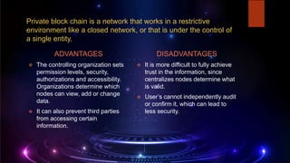 Private block chain is a network that works in a restrictive
environment like a closed network, or that is under the control of
a single entity.
ADVANTAGES
 The controlling organization sets
permission levels, security,
authorizations and accessibility.
Organizations determine which
nodes can view, add or change
data.
 It can also prevent third parties
from accessing certain
information.
DISADVANTAGES
 It is more difficult to fully achieve
trust in the information, since
centralizes nodes determine what
is valid.
 User’s cannot independently audit
or confirm it, which can lead to
less security.
 