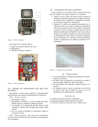 3 
Figura 8. Partes constructivas. 
En la figura [9], se puede observar: 
Juego de contactos( Material de acero). 
Interruptores 
Flotadores (alarma y apertura). 
Figura 9. Partes constructivas. 
II-E. PRUEBAS DE OPERATIVIDAD DEL RELE TIPO 
BUCHHOLZ. 
Esta prueba se realiza para comprobar el funcionamiento 
electromecanico del equipo (desplazamiento de flotadores). 
II-E1. Ensayo mecanico.: 
1. Destornillar el tapon. 
2. Presionando el pulsador, se causa la bajada del primer 
flotador superior, causando la alarma de equipo. 
3. Se prosigue con la bajada del pulsador hasta el tope 
causando la apertura del interruptor que protege dicho 
circuito. 
4. Una ves soltado el pulsador los mecanismo vuelven a 
su posicion inicial. 
II-E2. Ensayo neumatico.: Inyeccion de aire, para bajar el 
nivel de aceite al interior del rele causando el accionamiento 
de los flotadores. 
II-F. CONEXIONES DEL RELE BUCHHOLZ. 
Como se puede ver en la figura [10] las conexiones del rele 
para los contactos de alarma y apertura es el siguiente: 
1. Alarma: Los dos cables van directos hacia el panel de 
señalizacion pasando usualmente por la regleta de bornes 
de mando de los ventiladores y finalmente conectados 
en los bornes del panel de señalizacion. 
2. Apertura: Un cable esta conectado directamente en la 
regleta de bornes de la caja de mando de ventiladores 
con la tension positiva directa, el otro cable el que llevara 
la tension si cierra el contacto, se dirige hacia el A1 de la 
bobina de apertura por rele buchholz, una vez que este se 
energiza sus contactos auxiliares se cierran provocando 
la continuidad de tension hacia los contactos auxiliares 
de los interruptores AT y BT que estaran normalmente 
cerrados, energizando asi la bobina de apertura de los 
interruptores. 
Figura 10. Conexiones del rele buchholz. 
III. CONCLUCION. 
Los reles buchholz se emplean generalmente en transfor-madores 
de potencia. 
Se utiliza como un dispositivo de protección sensible al 
efecto de fallas dieléctricas dentro del equipo. 
El rele buchholz solo responde a defectos internos no a 
externos. 
Es importante que la caja de conexiones de rele exista 
un orificio libre para el fluido de agua en caso de 
acumulacion por mantenimiento o humedad. 
REFERENCIAS 
[1] Centrales electricas Parte II Autor G. Castelfranchi. 
[2] Proteccion de sistemas electricos de potencia-Cesar Chilet. 
[3] Instalaciones eléctricas de Alta Tensión. Jose A. Navarro. 
[4] Instalaciones eléctricas de media y alta tension. Enriquez Harper 
