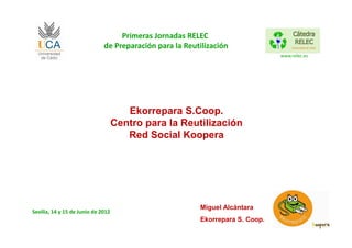 Primeras Jornadas RELEC
                              de Preparación para la Reutilización
                                                                               www.relec.es




                                       Ekorrepara S.Coop.
                                    Centro para la Reutilización
                                       Red Social Koopera




                                                         Miguel Alcántara
Sevilla, 14 y 15 de Junio de 2012
                                                         Ekorrepara S. Coop.
 