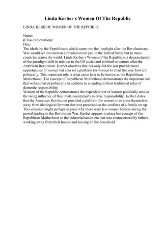 Linda Kerber s Women Of The Republic
LINDA KERBER: WOMEN OF THE REPUBLIC
Name:
(Class Information):
Date:
The ideals by the Republicans which came into the limelight after the Revolutionary
War would set into motion a revolution not just in the United States but in many
countries across the world. Linda Kerber s Women of the Republic is a demonstration
of the paradigm shift in relation to the US social and political structures after the
American Revolution. Kerber observes that not only did the war provide more
opportunities to women but also set a platform for women to chart the way forward
politically. This important role is what came later to be known as the Republican
Motherhood. The concept of Republican Motherhood demonstrates the important role
that woken played politically in addition to attending to their traditional roles of
domestic responsibility.
Women of the Republic demonstrates the expanded role of women politically amidst
the rising influence of their male counterparts in civic responsibility. Kerber states
that the American Revolution provided a platform for women to express themselves
away from ideological ferment that was premised on the confines of a family set up.
This situation might perhaps explain why there were few women leaders during the
period leading to the Revolution War. Kerber appears to place her concept of the
Republican Motherhood to the industrialisation era that was characterized by fathers
working away from their homes and leaving all the household
 