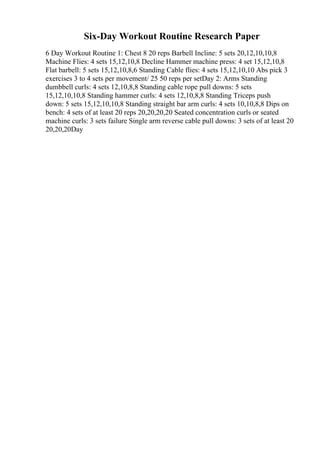 Six-Day Workout Routine Research Paper
6 Day Workout Routine 1: Chest 8 20 reps Barbell Incline: 5 sets 20,12,10,10,8
Machine Flies: 4 sets 15,12,10,8 Decline Hammer machine press: 4 set 15,12,10,8
Flat barbell: 5 sets 15,12,10,8,6 Standing Cable flies: 4 sets 15,12,10,10 Abs pick 3
exercises 3 to 4 sets per movement/ 25 50 reps per setDay 2: Arms Standing
dumbbell curls: 4 sets 12,10,8,8 Standing cable rope pull downs: 5 sets
15,12,10,10,8 Standing hammer curls: 4 sets 12,10,8,8 Standing Triceps push
down: 5 sets 15,12,10,10,8 Standing straight bar arm curls: 4 sets 10,10,8,8 Dips on
bench: 4 sets of at least 20 reps 20,20,20,20 Seated concentration curls or seated
machine curls: 3 sets failure Single arm reverse cable pull downs: 3 sets of at least 20
20,20,20Day
 