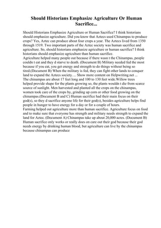 Should Historians Emphasize Agriculture Or Human
Sacrifice...
Should Historians Emphasize Agriculture or Human Sacrifice? I think historians
should emphasize agriculture. Did you know that Aztecs used Chinampas to produce
crops? Yes, Aztec can produce about four crops a year. The Aztecs lived from 1350
through 1519. Two important parts of the Aztec society was human sacrifice and
agriculture. So, should historians emphasize agriculture or human sacrifice? I think
historians should emphasize agriculture than human sacrifice.
Agriculture helped many people out because if there wasn t the Chinampas, people
couldn t eat and they d starve to death. (Document B) Military needed fed the most
because if you eat, you get energy and strength to do things without being so
tired.(Document B) When the military is fed, they can fight other lands to conquer
land to expand the Aztecs society.... Show more content on Helpwriting.net ...
The chinampas are about 17 feet long and 100 to 130 feet wide.Willow trees
helped provide shape for the plants growing so, the plants wouldn t die from scarce
source of sunlight. Men harvested and planted all the crops on the chinampas,
women took care of the crops by, grinding up corn or other food growing on the
chinampas.(Document B and C) Human sacrifice had their main focus on their
god(s), so they d sacrifice anyone life for their god(s), besides agriculture helps find
people in hunger to have energy for a day or for a couple of hours.
Farming helped out agriculture more than human sacrifice. Agriculture focus on food
and to make sure that everyone has strength and military needs strength to expand the
land for Aztec. (Document A) Chinampas take up about 20,000 acres. (Document B)
Human sacrifice only works or really does on care out their god because their god
needs energy by drinking human blood, but agriculture can live by the chinampas
because chinampas can produce
 