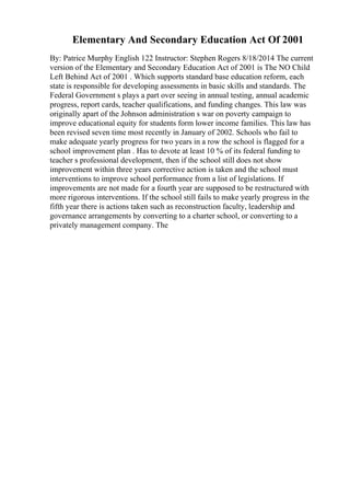 Elementary And Secondary Education Act Of 2001
By: Patrice Murphy English 122 Instructor: Stephen Rogers 8/18/2014 The current
version of the Elementary and Secondary Education Act of 2001 is The NO Child
Left Behind Act of 2001 . Which supports standard base education reform, each
state is responsible for developing assessments in basic skills and standards. The
Federal Government s plays a part over seeing in annual testing, annual academic
progress, report cards, teacher qualifications, and funding changes. This law was
originally apart of the Johnson administration s war on poverty campaign to
improve educational equity for students form lower income families. This law has
been revised seven time most recently in January of 2002. Schools who fail to
make adequate yearly progress for two years in a row the school is flagged for a
school improvement plan . Has to devote at least 10 % of its federal funding to
teacher s professional development, then if the school still does not show
improvement within three years corrective action is taken and the school must
interventions to improve school performance from a list of legislations. If
improvements are not made for a fourth year are supposed to be restructured with
more rigorous interventions. If the school still fails to make yearly progress in the
fifth year there is actions taken such as reconstruction faculty, leadership and
governance arrangements by converting to a charter school, or converting to a
privately management company. The
 