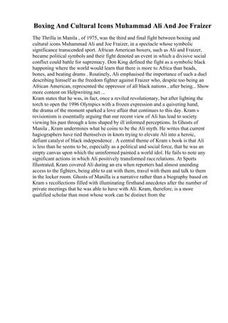 Boxing And Cultural Icons Muhammad Ali And Joe Fraizer
The Thrilla in Manila , of 1975, was the third and final fight between boxing and
cultural icons Muhammad Ali and Joe Fraizer, in a spectacle whose symbolic
significance transcended sport. African American boxers, such as Ali and Fraizer,
became political symbols and their fight denoted an event in which a divisive social
conflict could battle for supremacy. Don King defined the fight as a symbolic black
happening where the world would learn that there is more to Africa than beads,
bones, and beating drums . Routinely, Ali emphasised the importance of such a duel
describing himself as the freedom fighter against Fraizer who, despite too being an
African American, represented the oppressor of all black nations , after being... Show
more content on Helpwriting.net ...
Kram states that he was, in fact, once a reviled revolutionary, but after lighting the
torch to open the 1996 Olympics with a frozen expression and a quivering hand,
the drama of the moment sparked a love affair that continues to this day. Kram s
revisionism is essentially arguing that our recent view of Ali has lead to society
viewing his past through a lens shaped by ill informed perceptions. In Ghosts of
Manila , Kram undermines what he coins to be the Ali myth. He writes that current
hagiographers have tied themselves in knots trying to elevate Ali into a heroic,
defiant catalyst of black independence . A central theme of Kram s book is that Ali
is less than he seems to be, especially as a political and social force, that he was an
empty canvas upon which the uninformed painted a world idol. He fails to note any
significant actions in which Ali positively transformed race relations. At Sports
Illustrated, Kram covered Ali during an era when reporters had almost unending
access to the fighters, being able to eat with them, travel with them and talk to them
in the locker room. Ghosts of Manilla is a narrative rather than a biography based on
Kram s recollections filled with illuminating firsthand anecdotes after the number of
private meetings that he was able to have with Ali. Kram, therefore, is a more
qualified scholar than most whose work can be distinct from the
 