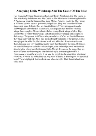 Analyzing Emily Windsnap And The Castle Of The Mist
Hey Everyone! Check this amazing book out! Emily Windsnap And The Castle In
The Mist Emily Windsnap And The Castle In The Mist is the tSomething Beautiful
A Apples are beautiful because they show Mother Nature s creativity. They come
in different colours such as green,red,and yelllow. They also come in different
shapes and sizes. B Butterflies are beautiful insects! There are approximately
20,000 species of butterflies in the world. Each species has different coloured
wings. For example,a Monarch butterfly has orange black wings ,while a Tiger
Swallowtail is yellow black wings. Butterflies also have unique line designs on
their wings. They come in different shapes and sizes. C Cats are beatiful because
they have really soft fur. Also, cats have different variations of fur colours. Some
have ginger fur,white fur,black fur,or black and white fur. Some cats stripe on
them, they are also very neat they like to wash their face after the meal. D Dresses
are beautiful they can come in various shapes,sizes and design,some have stones
/jewels,while others have buttons and belts. Not all dresses are the same, they are
made different so that everyone can find their style. Something Beautiful E
Embroidery is beautiful artwork. It s a way for people to showcase their talent and
creativity. You can do embroidery on any piece of fabric. F Flamingoes are beautiful
birds! Their bright pink feathers look nice when they fly. Their beautiful colours
come from
 