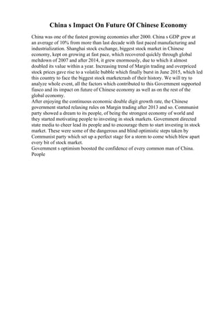 China s Impact On Future Of Chinese Economy
China was one of the fastest growing economies after 2000. China s GDP grew at
an average of 10% from more than last decade with fast paced manufacturing and
industrialization. Shanghai stock exchange, biggest stock market in Chinese
economy, kept on growing at fast pace, which recovered quickly through global
meltdown of 2007 and after 2014, it grew enormously, due to which it almost
doubled its value within a year. Increasing trend of Margin trading and overpriced
stock prices gave rise to a volatile bubble which finally burst in June 2015, which led
this country to face the biggest stock marketcrash of their history. We will try to
analyze whole event, all the factors which contributed to this Government supported
fiasco and its impact on future of Chinese economy as well as on the rest of the
global economy.
After enjoying the continuous economic double digit growth rate, the Chinese
government started relaxing rules on Margin trading after 2013 and so. Communist
party showed a dream to its people, of being the strongest economy of world and
they started motivating people to investing in stock markets. Government directed
state media to cheer lead its people and to encourage them to start investing in stock
market. These were some of the dangerous and blind optimistic steps taken by
Communist party which set up a perfect stage for a storm to come which blew apart
every bit of stock market.
Government s optimism boosted the confidence of every common man of China.
People
 