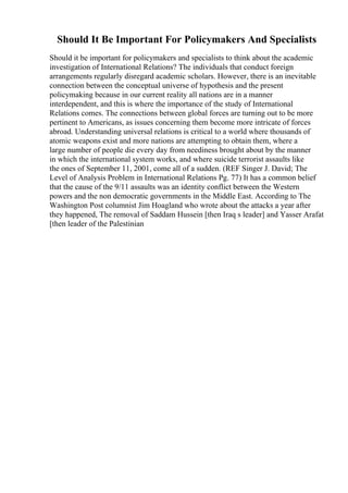 Should It Be Important For Policymakers And Specialists
Should it be important for policymakers and specialists to think about the academic
investigation of International Relations? The individuals that conduct foreign
arrangements regularly disregard academic scholars. However, there is an inevitable
connection between the conceptual universe of hypothesis and the present
policymaking because in our current reality all nations are in a manner
interdependent, and this is where the importance of the study of International
Relations comes. The connections between global forces are turning out to be more
pertinent to Americans, as issues concerning them become more intricate of forces
abroad. Understanding universal relations is critical to a world where thousands of
atomic weapons exist and more nations are attempting to obtain them, where a
large number of people die every day from neediness brought about by the manner
in which the international system works, and where suicide terrorist assaults like
the ones of September 11, 2001, come all of a sudden. (REF Singer J. David; The
Level of Analysis Problem in International Relations Pg. 77) It has a common belief
that the cause of the 9/11 assaults was an identity conflict between the Western
powers and the non democratic governments in the Middle East. According to The
Washington Post columnist Jim Hoagland who wrote about the attacks a year after
they happened, The removal of Saddam Hussein [then Iraq s leader] and Yasser Arafat
[then leader of the Palestinian
 