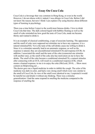 Essay On Coca Cola
Coca Cola is a beverage that very common in Hong Kong, or even in the world.
However, I do not obsess with it, indeed, I was allergic to Coca Cola. Before I did
not know the reason, but now I think I can explain it by using theories about different
types of learning in psychology.
There was a time before I reject to the world most famous drinks. I love to drink
Coca Cola that time. The dark colored liquid with bubbles floating as well as the
smell of coke reminded me how good the taste of Coca Cola, made me became
thirsty and wanted to drink it.
It is an example of classical conditioning, a type of associate learning. The appearance
and the smell of coke were supposed not stimulate me to have any response, it is a
natural stimulus(NS). Yet is the taste of the soft drinks cause me willing to drink it.
Since it is a stimulate naturally lead to an automatic response, as well as the
response is natural, they are unconditioned stimulus(UCS) and response (UCR). In
addition, I associated the smell and the taste of the coke (connected one stimulus
with another one), so the smell of the coke also has motivation on me to have the
drinks. The smell of the coke became a conditional stimulus(CS), a natural stimulus
after connecting with an UCS, will result in a conditional response (CR), which
means a learned response, to me is to enjoy the coke (McLeod, 2014). ... Show more
content on Helpwriting.net ...
The doctor gave me a liquid medicine in order to inhibit the cough. The color of the
medicine was dark in color, and had a very strong smell which were very similar to
the smell of Coca Cola. In view of the smell were identical to me, I expected it would
be tasteful too and drunk it without any thinking. There was a stimulus
generalization: I had the same respond in smelling the medicine compared to the
response of smelling the
 