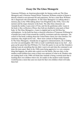 Essay On The Glass Menagerie
Tennessee Williams, an American playwright, his famous works are The Glass
Menagerie and A Streetcar Named Desire Tennessee Williams creation of drama is
directly related to own personal life and experience. He has a sister Rose Williams
she is diagnosed with schizophrenic. In The Glass Menagerie it is talking about a
memory play in the 1940s talking about Tom Wingfield in the 1930s, Tom is the
narrator and the major character in the book. The other three characters are
Amanda the mother, Laura sister of Tom, and Jim the gentleman caller. Laura in
the book is like a reflection of Rose; they both are disabled in some parts of their
body. In The Glass Menagerie s, Laura is crippled and in real life Rose has
schizophrenic. As the book has been a classical collection of Tennessee Williams
a lot
of people have read it from around the world by westerners and also easterners. The
context of the book is talking about the United States classic low class families. For
easterners, they might not be well... Show more content on Helpwriting.net ...
In The Glass Menagerie, Amanda has an aggressive characterization, she is holding
on to her son and daughter. Oh! I felt so weak I could barely keep on my feet! ...Just
gone up the spout like that (Williams 13). From this quote we can see that Amanda is
making Laura do something that she didn t want to do and when the command is not
done she turns upset. Back in the 1940s mom being aggressive is a very common
thing that happens, the adults take control over the family. But now days, in the
modern world children have more of their own opinions of what to do. Readers who
are reading back in the 1940s will think that Amanda is being a normal mom that is
teaching their own children what to do, for readers in the modern world Amanda
would become a mom that cares too much for their own children which will make
them feel
 