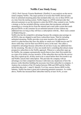 Netflix Case Study Essay
| 2012| | Prof. Gervais Victoria Skarbinski | [Netflix]| A case analysis on the movie
rental company Netflix.| The major portion of revenue that Netflix derived came
from its unlimited streaming plans that included either one, two or three DVD s out
at a time from the mailing system. Netflix began as a DVD rental provider that
allowed customers to use the internet to select the DVD s they wanted to rent. Netflix
s strategy so far has included offering various plans that incorporate unlimited
streaming to a viewing device from the internet and a mail order system that sends
physical DVD s to the customer for an unlimited amount of time without any
additional fees (so long as they still have a subscription with the... Show more content
on Helpwriting.net ...
Netflix also has the competitive advantage because the company pays postage on
all DVD s that are shipped to and from a subscribers home. Then by including
unlimited streaming, Netflix provides even more incentive for subscribers to
enroll in a plan because they have the ability to watch over 14,000 movies and TV
shows while they wait for their next DVD to arrive in the mail. This offers a
competitive advantage because subscribers do not have to pay any additional fees
for the streaming. The idea of a free one month trial is something that attracts many
prospective subscribers to the Netflix approach. Whenever a subscriber signs up
for Netflix, the company automatically enrolls them to have their first month free
as a type of try before you buy incentive. If the subscriber does not like the service
they have signed up for, all they need to do is cancel before their first month is up
and Netflix cancels their subscription. This provides the company with an
advantage over their competitors because it alleviates any skepticism of how the
process works therefore building the necessary trust from subscriber to company. 2.
Analyze the evolution of the US market between 2006 and 2009 and the Netflix
subscriber data (exh. 1 amp;2). Identify 5 to 6 key success factors (KSF) in this
Industry. Netflix has done a great job at attracting potential customers. As visible
above, Netflix has increased their subscriber total by at least 18.4%, as seen
 