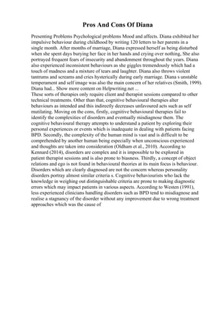 Pros And Cons Of Diana
Presenting Problems Psychological problems Mood and affects. Diana exhibited her
impulsive behaviour during childhood by writing 120 letters to her parents in a
single month. After months of marriage, Diana expressed herself as being disturbed
when she spent days burying her face in her hands and crying over nothing, She also
portrayed frequent fears of insecurity and abandonment throughout the years. Diana
also experienced inconsistent behaviours as she giggles tremendously which had a
touch of madness and a mixture of tears and laughter. Diana also throws violent
tantrums and screams and cries hysterically during early marriage. Diana s unstable
temperament and self image was also the main concern of her relatives (Smith, 1999).
Diana had... Show more content on Helpwriting.net ...
These sorts of therapies only require client and therapist sessions compared to other
technical treatments. Other than that, cognitive behavioural therapies alter
behaviours as intended and this indirectly decreases unfavoured acts such as self
mutilating. Moving on the cons, firstly, cognitive behavioural therapies fail to
identify the complexities of disorders and eventually misdiagnose them. The
cognitive behavioural therapy attempts to understand a patient by exploring their
personal experiences or events which is inadequate in dealing with patients facing
BPD. Secondly, the complexity of the human mind is vast and is difficult to be
comprehended by another human being especially when unconscious experienced
and thoughts are taken into consideration (Oldham et al., 2010). According to
Kennard (2014), disorders are complex and it is impossible to be explored in
patient therapist sessions and is also prone to biasness. Thirdly, a concept of object
relations and ego is not found in behavioural theories at its main focus is behaviour.
Disorders which are clearly diagnosed are not the concern whereas personality
disorders portray almost similar criteria s. Cognitive behaviourists who lack the
knowledge in weighing out distinguishable criteria are prone to making diagnostic
errors which may impact patients in various aspects. According to Westen (1991),
less experienced clinicians handling disorders such as BPD tend to misdiagnose and
realise a stagnancy of the disorder without any improvement due to wrong treatment
approaches which was the cause of
 