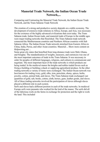 Manorial Trade Network, the Indian Ocean Trade
Network,...
Comparing and Contrasting the Manorial Trade Network, the Indian Ocean Trade
Network, and the Trans Saharan Trade Network
The creation of a strong and productive society depends on a stable economy. The
development of extensive trade relations in Africa, Europe, and Asia, was necessary
for the existence of the highly advanced civilizations that exist today. The Trans
Saharan trade, Indian Ocean trade, and manorial trade of Europe in the middle ages
were major trading networks that flourished. The Trans Saharan trade network
connected the Mediterranean countries and Northern African countries with Sub
Saharan Africa. The Indian Ocean Trade network stretched from Eastern Africa to
China, India, Persia, and other Asian countries. Manorial ... Show more content on
Helpwriting.net ...
Some great city states that benefited from long distance trade were Mali, Ghana,
and Songhai. The standardization of weights, measures, and currencies was one of
the most important outcomes of trade in the Trans Saharan. It was necessary in
order for peoples of different languages, religions, and cultures to communicate and
negotiate. The most important facet of the trade networks is which products are
being traded. In the medieval manor the knights and nobles traded favors such as
fixing a building or building a shack or supplying agricultural produce. In the other
trading networks a variety of items were exchanged. The Indian Ocean network was
best known for trading ivory, gold, silks, iron, porcelain, ebony, spices, herbs,
jewelry, cotton, animal hide, and slaves. The Trans Saharan trade exchanged vast
quantities of gold, salt, books, cotton, cloth, horses, guns, leather goods, and slaves.
All of these trading networks involved the participation of slaves although slaves
played a different role in each system.
Serfs and slaves had a different position in each of the trade networks. In medieval
Europe serfs were peasants who worked for the lord of the manor. The serfs did all
of the laborious work on the farms in exchange for protection and the right to work
the land. This included
 