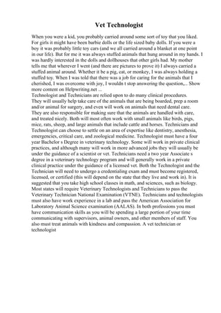 Vet Technologist
When you were a kid, you probably carried around some sort of toy that you liked.
For girls it might have been barbie dolls or the life sized baby dolls. If you were a
boy it was probably little toy cars (and we all carried around a blanket at one point
in our life). But for me it was always stuffed animals that hung around in my hands. I
was hardly interested in the dolls and dollhouses that other girls had. My mother
tells me that wherever I went (and there are pictures to prove it) I always carried a
stuffed animal around. Whether it be a pig, cat, or monkey, I was always holding a
stuffed toy. When I was told that there was a job for caring for the animals that I
cherished, I was overcome with joy, I wouldn t stop answering the question,... Show
more content on Helpwriting.net ...
Technologist and Technicians are relied upon to do many clinical procedures.
They will usually help take care of the animals that are being boarded, prep a room
and/or animal for surgery, and even will work on animals that need dental care.
They are also responsible for making sure that the animals are handled with care,
and treated nicely. Both will most often work with small animals like birds, pigs,
mice, rats, sheep, and large animals that include cattle and horses. Technicians and
Technologist can choose to settle on an area of expertise like dentistry, anesthesia,
emergencies, critical care, and zoological medicine. Technologist must have a four
year Bachelor s Degree in veterinary technology. Some will work in private clinical
practices, and although many will work in more advanced jobs they will usually be
under the guidance of a scientist or vet. Technicians need a two year Associate s
degree in a veterinary technology program and will generally work in a private
clinical practice under the guidance of a licensed vet. Both the Technologist and the
Technician will need to undergo a credentialing exam and must become registered,
licensed, or certified (this will depend on the state that they live and work in). It is
suggested that you take high school classes in math, and sciences, such as biology.
Most states will require Veterinary Technologists and Technicians to pass the
Veterinary Technician National Examination (VTNE). Technicians and technologists
must also have work experience in a lab and pass the American Association for
Laboratory Animal Science examination (AALAS). In both professions you must
have communication skills as you will be spending a large portion of your time
communicating with supervisors, animal owners, and other members of staff. You
also must treat animals with kindness and compassion. A vet technician or
technologist
 