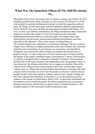 What Was The Immediate Effects Of The 1848 Revolution
In...
Throughout history there has always been revolutions, change, and reforms. In 1832,
England experienced the death of George IV and accession of William IV in 1830
,that resulted in a general parliamentary election in which the opposition political
party, the Whigs, scored major gains with their platform calling for parliamentary
reform. With the Tory party divided, the king asked the leader of the Whigs, Earl
Grey, to form a government. Immediately, the Whigs introduced a major reform bill
designed to increase the number of voters by 50 percent and to eliminate
underpopulated electoral districts ( rotten boroughs ) and replace them with
representatives for previously unrepresented manufacturing districts and cities,
especially in the industrial... Show more content on Helpwriting.net ...
The Austrian Empire was vulnerable to revolutionary challenge. The new Austrian
Empire was a collection of subject nationalities (more non Germans than Germans)
stirred by acute nationalism, its government was reactionary, meaning liberal
institutions were nonexistent, and its reliance on serfdom doomed the mass of
people to misery. As soon as the news of of the February days in France reached
the borders of the empire, rebellions began. In document 6, it shows a Presentation
of a Bill by a Hungarian Diet to Emperor Ferdinand I of Austria. This document
describes the revolt against freedom and independence that was granted to them. It
also shares how the military risked their lives to suppress a rebellion. Most of the
citizens are revolting and not compromising to their rules, and that then caused
violence such as, villages that are burned down and massacres occurring. The main
purpose of this document is to show how the people can become violent if pushed
enough. People in this time turned to violence, because they wanted a change and
still wasn t granted their freedoms. In document 7, Louis Kossuth discusses his
Address to the People of United States, March 1850 . It shows how abominable the
government can be towards the people. He informs people that the government is
plotting against them, and that they are going to have to defend themselves. The
complete purpose of this document is inform and protect each
 